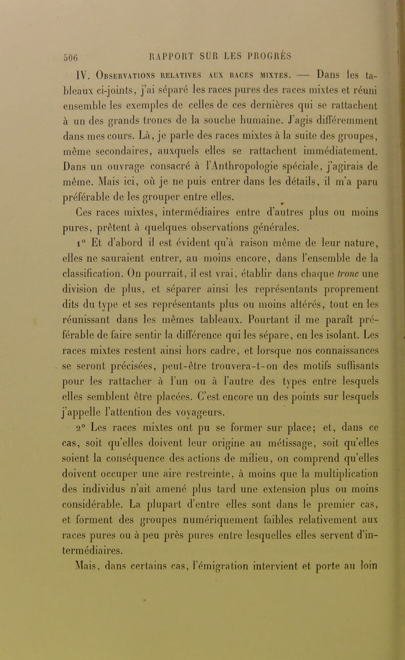 IV. Observations relatives aux races mixtes. — Dans les ta- bleaux ci-joints, j'ai séparé les races pures des races mixtes et réuni ensemble les exemples de celles de ces dernières qui se rattachent à un des grands troncs de la souche humaine. J'agis différemnient dans mes cours. Là, je parle des races mixtes à la suite des groupes, même secondaires, auxquels elles se rattachent immédiatement. Dans un ouvrage consacré à l'Anthropologie spéciale, j'agirais de même. Mais ici, où je ne puis entrer dans les détails, il m'a paru préférable de les grouper entre elles. Ces races mixtes, intermédiaires entre d'autres plus ou moins pures, prêtent à quelques observations générales. 1° Et d'abord il est évident qu'à raison même de leur nature, elles ne sauraient entrer, au moins encore, dans l'ensemble de la classification. On pourrait, il est vrai, établir dans chaque tronc une division de plus, et séparer ainsi les représentants proprement dits du type et ses représentants plus ou moins altérés, tout en les réunissant dans les mêmes tableaux. Pourtant il me paraît pré- férable de faire sentir la différence qui les sépare, en les isolant. Les races mixtes restent ainsi hors cadre, et lorsque nos connaissances se seront précisées, peut-être trouvera-t-on des motifs suffisants pour les rattacher à l'un ou à l'autre des types entre lesquels elles semblent être placées. C'est encore un des points sur lesquels j'appelle l'attention des voyageurs. 2° Les races mixtes ont pu se former sur place; et, dans ce cas, soit qu'elles doivent leur origine au métissage, soit qu'elles soient la conséquence des actions de milieu, on comprend qu'elles doivent occuper une aire restreinte, à moins que la multiplication des individus n'ait amené plus tard une extension plus ou moins considérable. La plupart d'entre elles sont dans le premier cas, et forment des groupes numériquement faibles relativement aux races pures ou à peu près pures entre lesquelles elles servent d'in- termédiaires. Mais, dans certains cas, l'émigration intervient et porte au loin