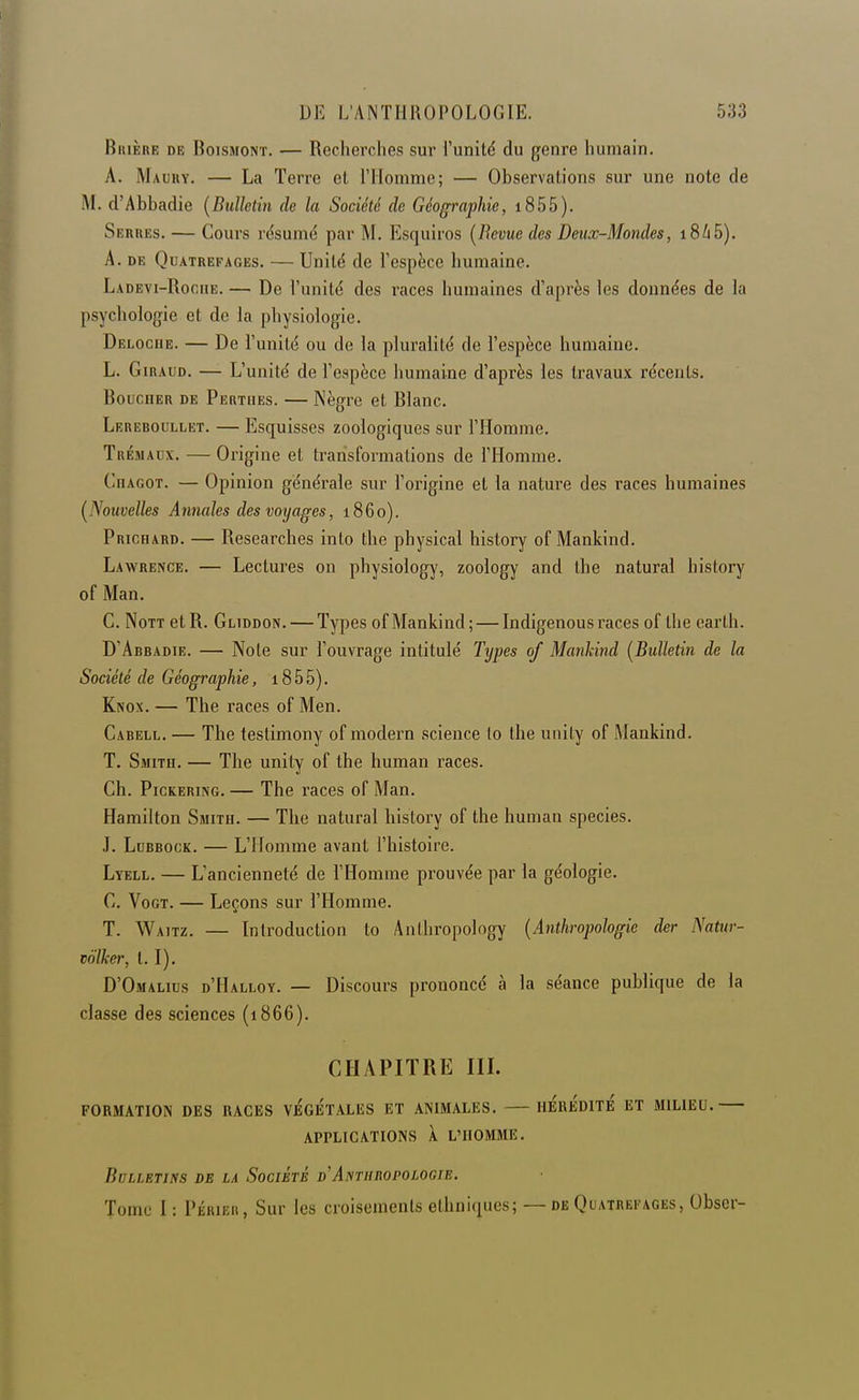 BiuÈRE DE BoisMONT. — Rccherclies sur l'unité du genre humain. A. Maury. — La Terre et l'IIommo; — Observations sur une note de M. d'Abbadie {Bulletin de la Société de Géographie, i855). Serhes. — Cours résumé par M. Esquiros [Bévue des Deux-Mondes, i8i5). A, DE QuATREFAGEs. — Unité de l'espèce humaine. Ladevi-Roche. — De l'unité des races humaines d'après les données de la psychologie et de la physiologie. Deloche. — De l'unité ou de la pluralité de l'espèce humaine. L. Giraud. — L'unité de l'espèce humaine d'après les travaux récents. Boucher de Perthes. — Nègre et Blanc, Lereboullet. — Esquisses zoologiques sur l'Homme. Trémaux. — Origine et transformations de l'Homme. CnAGOT. — Opinion générale sur l'origine et la nature des races humaines [Nouvelles Annales des voyages, 1860). Prichard. — Researches into the physical history of Mankind. Lawrence. — Lectures on physiology, zoology and the natural history of Man, C. NoTT et R. Gliddon. — Types of Mankind ; — Indigenous races of the earth. D'Abbadie. — Note sur l'ouvrage intitulé Types of Mankind [Bulletin de la Société de Géographie, 18 5 5). Knox. — The races of Men. Cabell. — The testimony of modem science lo the uiiity of Mankind. T. Smith. — The unity of the human races. Ch. PicKERiNG. — The races of Man. Hamilton Smith. — The natural history of the human species. J. Ldbbock. — L'Homme avant l'histoire. Lyell. — L'ancienneté de l'Homme prouvée par la géologie. C. VoGT. — Leçons sur l'Homme. T. Waitz. — Introduction to Anthropology [Anthropologie der Natur- toïker, t. I). D'Omalius d'Halloy. — Discours prononcé à la séance publique de la classe des sciences (1866). CHAPITRE IIL FORMATION DES RACES VÉGe'tALES ET ANIMALES. IIe'rÉDITÉ ET MILIEU. APPLICATIONS \ L'HOMME. Bulletins de la Société d'Antuiiopologie. Tome I : PÉRiEii, Sur les croisements ethniques; — de Quatrefages, Obser-