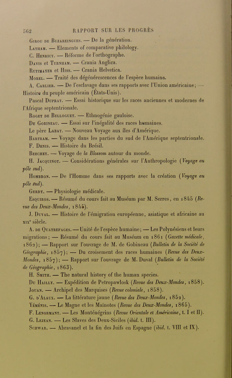 GiROU DE BuzAiiEiNGUEs. — De la génération. Latham. — Eléments of comparative philology. G. Henricy. — Réforme de l'orthographe. Davis et Turniiam. — Grania Anglica. RuTiJiiAYER et Hiss. — Grania Helvetica. MoREL. — Traité des dégénérescences de l'espèce humaine. A. Garlier. — De l'esclavage dans ses rapports avec l'Union américaine; — Histoire du peuple américain (Etats-Unis). Pascal Duprat. — Essai historique sur les races anciennes et modernes de l'Afrique septentrionale. RoGET DE Belloguet. — Ethuogénie gauloise. De Gobineau. — Essai sur l'inégalité des races humaines. Le père Labat. — Nouveau Voyage aux îles d'Amérique. Bartram. — Voyage dans les parties du sud de l'Amérique septentrionale. F. Denis. — Histoire du Brésil. Beechey. — Voyage de la Blossom autour du monde. H. Jacquinot. — Gonsidérations générales sur l'Anthropologie {Voyage au pôle sud). HoMBRON, — De l'Homme dans ses rapports avec la création ( Voyage au pôle Sud). Gerdy. — Physiologie médicale. EsQuiRos. — Résumé du cours fait au Muséum par M. Serres, en iSkb {Re- vue des Deux-Mondes, 18 4 ë ). J. Duval. — Histoire de l'émigration européenne, asiatique et africaine au xix° siècle. A. de Quatrefages. — Unité de l'espèce humaine; — Les Polynésiens et leurs migrations; — Résumé du cours fait au Muséum en 1861 {Gazette médicale, 1862); — Rapport sur l'ouvrage de M. de Gobineau {Bulletin de la Société de Géographie, 1857); — Du croisement des races humaines {Revue des Deux- Mondes, 1867); — Rapport sur l'ouvrage de M. Duval {Bulletin de la Société de Géographie, i863). H. Smith. — The natural history of the human species. Du Hailly. — Expédition de Petropawlosk {Revue des Deux-Mondes, i858). JouAN. — Archipel des Marquises {Revue coloniale, i858). G. d'Alaux. — La littérature jaune {Revue des Deux-Mondes, i8552). Yéménis. — Le Magne et les Maïnotes {Revue des Deux-Mondes, i865). F. Lenormant. — Les Monténégrins {Revue Orientale et Américaine, 1.1 et U). G. Lejean. — Les Slaves des Deux-Siciles {ibid. t. HI). Schwab. — Abravanel et la fin des Juifs en Espagne {ibid. t. VHI et IX).