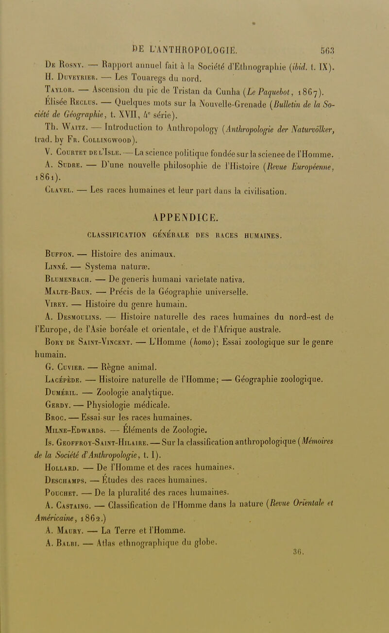 De Rosny. — Rapporl annuel fail à la Société d'Ellmographie {ihid. (. TX). H. DuvEYRiER. — Les Touaregs du nord. Taylor. — Ascension du pic de Tristan da Cunha [Le Paquebot, 1867). Elisée Reclus. — Quelques mots sur la Nouvelle-Grenade {Bulletin de la So- ciété de Géographie, t. XVII, W série). Th. Waitz. — Introduction to Antliropology [Anthropologie der Naturvolker, Irad. by Fr. Collingwood). V. CouRTET DE L IsLR. — La scieucc politique fondée sur la science de l'Homme. A. SuDRE. — D'une nouvelle philosophie de l'Histoire {Revue Européenne, 1861). Clavel. — Les races humaines et leur part dans la civilisation. APPENDICE. CLASSIFICATION GENERALE DES RACES HUMAINES. BuppoN. — Histoire des animaux. Linné. — Systema naturœ. Blumenbach. — De generis humani varietate nativa. Malte-Brun. — Précis de la Géographie universelle. Virey. — Histoire du genre humain. A. Desmoulins. — Histoire naturelle des races humaines du nord-est de l'Europe, de l'Asie boréale et orientale, et de l'Afrique australe. BoRY DE Saint-Vincent. — L'Homme {homo); Essai zoologique sur le genre humain, G. Cuvier. — Règne animal. Lacépède. — Histoire naturelle de l'Homme; — Géographie zoologique. DuMÉRiL. — Zoologie analytique. Gerdy. — Physiologie médicale. Broc, — Essai sur les races humaines. Milne-Edwards. — Eléments de Zoologie. Is, Geoffroy-Saint-Hilaire. — Sur la classification anthropologique {Mémoires de la Société d'Anthropologie, 1.1), HoLLARD. — De l'Homme et des races humaines. Deschasips. — Etudes des races humaines, PoucHET. — De la pluralité des races humaines. A. Castaing. — Classification de l'Homme dans la nature {Revue Orientale et Américaine, 1862.) A. Maury. — La Terre et l'Homme. A. Balbi. — Atlas ethnographique du globe. 30.