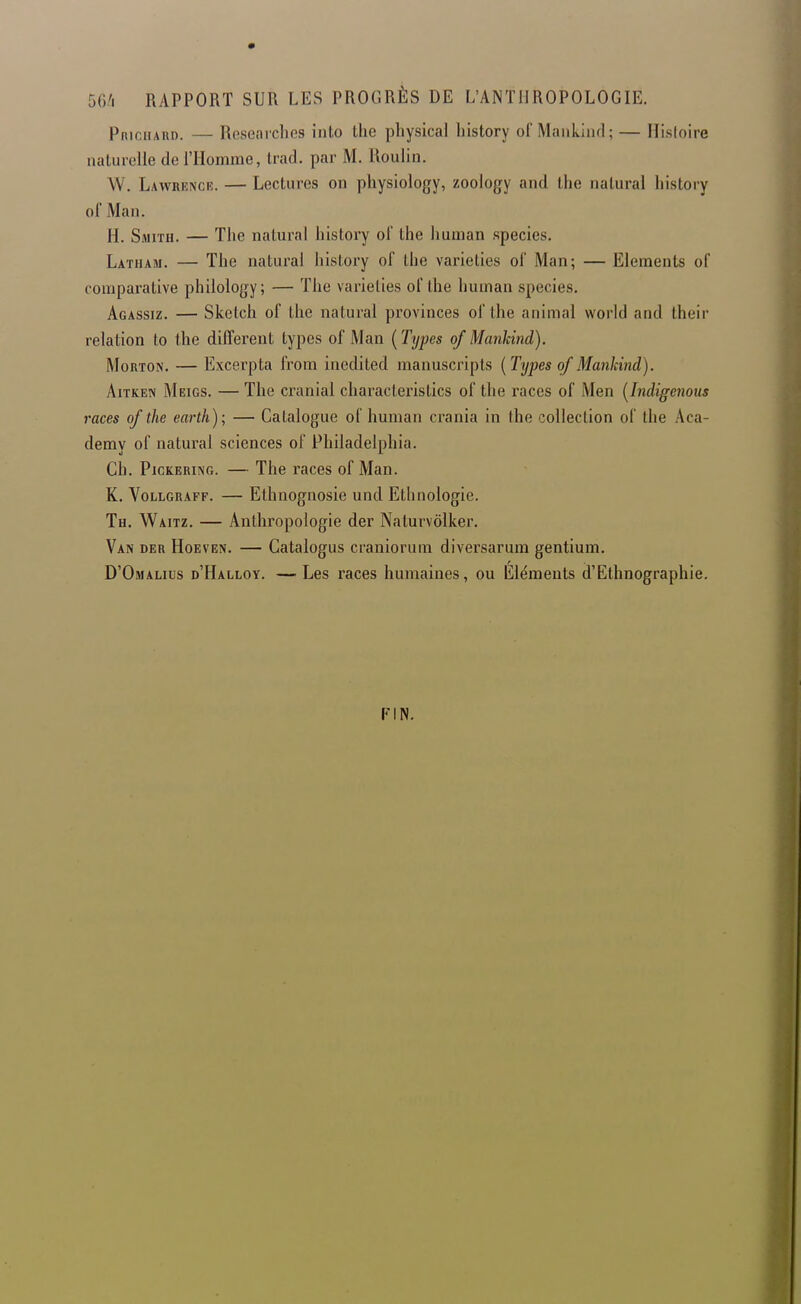 56/1 RAPPORT SUR LES PROGRÈS DE L'ANTHROPOLOGIE. Priciiaud. — Researches into the physical history ol Maiikiiid ; — Hisloire naturelle de l'Homme, Irad. par M, Iloulin. W. Lawrencr. — Lectures on physiology, zoology and the nalural history of Man. H. Smith. — The natural history of the human species. Latiiam. — The natural history of the varieties of Man; — Eléments of comparative philology; — The varieties of the human species. Agassiz. — Sketch of the natural provinces of the animal world and their relation to the différent types of Man {Types of Mankind). MoRTON. — Excerpta from inedited manuscripls {Types of Mankind). AiTKEN Meigs. — The cranial characteristics of the races of Men {Indigenous races of the earth); — Catalogue of human crania in the collection of the Aca- demy of natural sciences of Philadelphia. Ch. PicKERiNG. — The races of Man. K. VoLLGRAFF. — Elhnognosie und Ethnologie. Th. Waitz. — Anthropologie der Naturvôlker. Van der Hoeven. — Catalogus craniorum diversarum gentium. D'Omalius d'Halloy. —Les races humaines, ou Éléments d'Ethnographie. FIN.