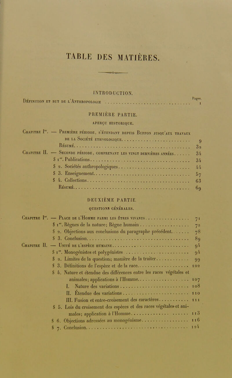 TABLE DES MATIÈRES. INTRODUCTION. Définition et but de l'Anthropologie ^^^ PREMIÈRE PARTIE. aperçu historique. Chapitre 1°'. — Première période, setendant depuis Buffon jusqu'aux travaux DE LA Société ethnologique g Résumé 32 Chapitre II. — Seconde période, comprenant les vingt dernières années 3Zi S 1. Publications 34 S !2. Sociétés anthropologiques /i4 S 3. Enseignement 517 S à. Collections 63 Résumé 69 DEUXIÈME PARTIE. questions générales. Chapitre I. — Place de l'Homme parmi les êtres vivants 71 S 1. Règnes de la nature; Règne humain 79 8 9. Objections aux conclusions du paragraphe précédent 78 8 3. Conclusion , 89 Chapitre II. — Unité de l'espèce humaine 9/1 S 1. Monogénistes et polygénistes 9/1 S 2. Limites de la question; manière de la traiter 99 S 3. Définitions de l'espèce et de la race 102 8 li. Nature et étendue des différences entre les races végétales et animales; applications à l'Homme 107 I. Nature des variations 108 II. Étendue des variations 110 III. Fusion et entre-croisement des caractères 111 8 5. Lois du croisement des espèces et des races végétales-et ani- males; application h l'Homme 11 3 .S 6. Objections adressées au monogéiiisme 116