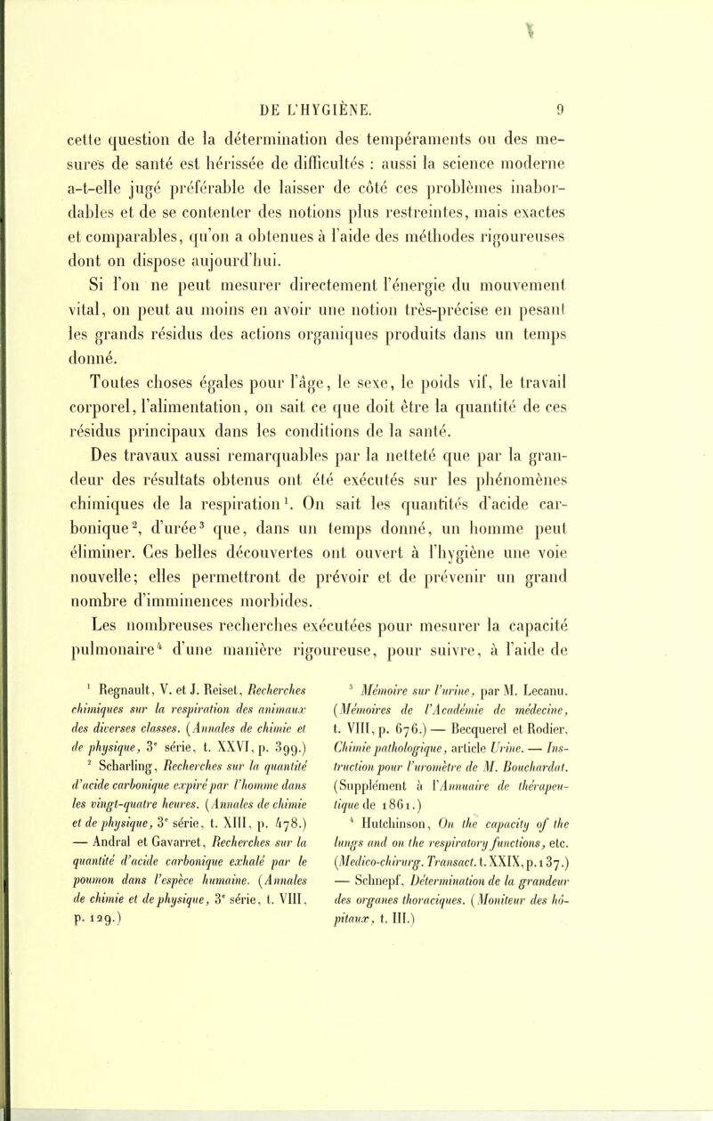 cette question de la détermination des tempéraments ou des me- sures de santé est hérissée de difficultés : aussi la science moderne a-t-elle jugé préférable de laisser de côté ces problèmes inabor- dables et de se contenter des notions plus restreintes, mais exactes et comparables, qu'on a obtenues à l'aide des méthodes rigoureuses dont on dispose aujourd'hui. Si l'on ne peut mesurer directement l'énergie du mouvement vital, on peut au moins en avoir une notion très-précise en pesani les grands résidus des actions organiques produits dans un temps donné. Toutes choses égales pour l'âge, le sexe, le poids vif, le travail corporel, l'alimentation, on sait ce que doit être la quantité de ces résidus principaux dans les conditions de la santé. Des travaux aussi remarquables par la netteté que par la gran- deur des résultats obtenus ont été exécutés sur les phénomènes chimiques de la respiration ^ On sait les quantités d'acide car- bonique^, d'urée^ que, dans un temps donné, un homme peut éliminer. Ces belles découvertes ont ouvert à l'hygiène une voie nouvelle; elles permettront de prévoir et de prévenir un grand nombre d'imminences morbides. Les noud^reuses recherches exécutées pour mesurer la capacité pulmonaire'* d'une manière rigoureuse, pour suivre, à l'aide de ' Regnault, V. et J. Reiset, Recherches chimiques sur la respiration des animaux des diverses classes. [Annales de chimie et de physique, 3° série, t. XXVI, p. 899.) ' Scharling, Recherches sur la quantité d'acide carbonique expiré par l'homme dans les vingt-quatre heures. [Annales de chimie et de physique, 3' série, t. XIII, p. 478.) — Andral et Gavarret, Recherches sur la quantité d'acide carbonique exhalé par le poumon dans l'espèce humaine. [Annales de chimie et de physique, 3° série, l. VIII, p. 129.) ' Mémoire sur l'urine, par M. Lecanu. [Mémoires de l'Académie de médecine, t. VIII, p. 676.)— Recquerel et Rodier, Chimie pathologique, article Urine. — Ins- truction pour l'uromètre de M. Bouchardat. (Supplément à VAnnuaire de thérapeu- tique de 1861.)  Hutchinson, On the capacily of the lungs and on the respiratory functions, etc. [Medico-chirurg. Transact. t. XXIX, p. 187.) — Schnepf, Détermination de la grandeur des organes thoraciques. [ Moniteur des hô- pitaux, t. III.)