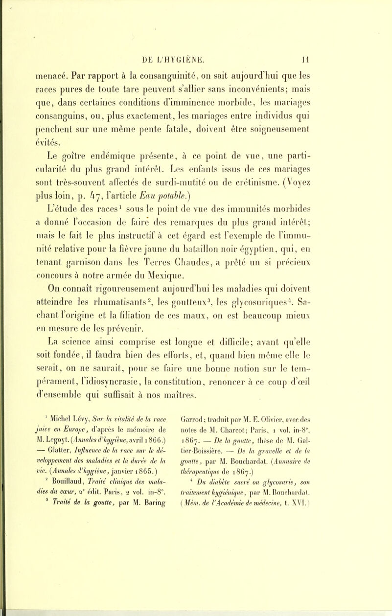 menacé. Par rapport à la consanguinité, on sait aujourd'lmi que les races pures de toute tare peuvent s'allier sans inconvénients; mais que, dans certaines conditions d'imminence morbide, les mariages consanguins, ou, plus exactement, les mariages entre individus qui penchent sur une même pente fatale, doivent être soigneusement évités. Le goitre endémique présente, à ce point de vue, une parti- cularité du plus grand intérêt. Les enfants issus de ces mariages sont très-souvent alfectés de surdi-mutité ou de crétinisme. (Voyez plus loin, p. l'article Eau potable?) L'étude des races^ sous le point de vue des immunités morbides a donné l'occasion de faire des remarques du plus grand intérêt; mais le fait le plus instructif à cet égard est l'exemple de l'immu- nité relative pour la fièvre jaune du bataillon noir égyptien, qui, en tenant garnison dans les Terres Cliaudes, a prêté un si précieux concours à notre armée du Mexique. On connaît rigoureusement aujourd'hui les maladies qui doivent atteindre les rhumatisants-, les goutteux^, les glycosuriques^. Sa- chant l'origine et la fdiation de ces maux, on est beaucoup mieux en mesure de les prévenir. La science ainsi comprise est longue et difficile; avant qu'elle soit fondée, il faudra bien des efforts, et, quand bien même elle le serait, on ne saurait, pour se faire une bonne notion sur le tera- péj'ament, l'idiosyncrasie, la constitution, renoncer à ce coup d'œil d'ensemble qui suffisait à nos maîtres. ' Michel Lévy, Sur la vitalité de la race juicc en Europe, d'après le mémoire de M. Legoyt. [Annalesdlnjgihie, avril 1866.) — Glatter, Influence de la race sur le dé- veloppement des maladies et la durée de la vie. [Annales d'hygiène, janvier i865.) Bouillaud, Traité clinique des mala- dies du cœur, i' édit. Paris, a vol. in-8°. ' Traité de la goutte, par M. Baring Garrod; traduit par M. E. Olivier, avec des notes de M. Charcot; Paris, i vol. in-8°, 1867. — De la goutte, thèse de M. Gal- lier-Boissière. — De la gravelle et de la goutte, par M. Bouchardat. [Annuaire de thérapeutique 1867.) * Du diabète sucré ou glycosurie, son traitement hygiénique, par AI. Bouchardal. [Mém. de l'Académie de médecine, t. XVI. )