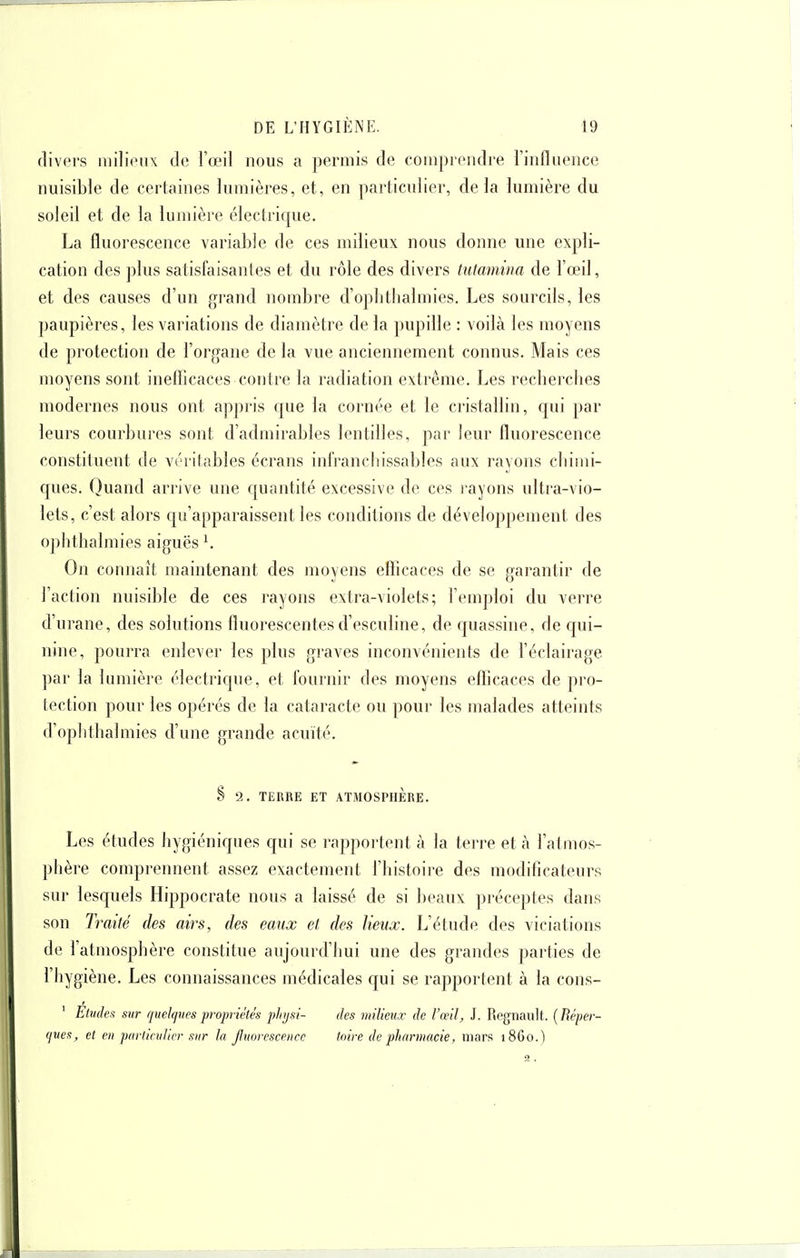 divers milioiix de l'œil nous a permis de comprendre l'influence nuisible de certaines lumières, et, en particulier, delà lumière du soleil et de la lumière électrique. La fluorescence variable de ces mdieux nous donne une expli- cation des plus satisfaisantes et du rôle des divers tutamina de l'œil, et des causes d'un grand nombre d'oplitlialmies. Les sourcils, les paupières, les variations de diamètre de la pupille : voilà les moyens de protection de l'organe de la vue anciennement connus. Mais ces moyens sont inefficaces contre la radiation extrême. Les recherches modernes nous ont appris que la cornée et le cristallin, qui par leurs courbures sont d'admirables lentilles, par leur fluorescence constituent de véritables écrans infrancliissables aux rayons cliiini- ques. Quand arrive une quantité excessive de ces l'ayons ultra-vio- lets, c'est alors qu'apparaissent les conditions de développement des ophthalmies aiguës ^ On connaît maintenant des moyens eflicaces de se garantir de l'action nuisible de ces rayons extra-violets; l'emploi du verre d'urane, des solutions fluorescentes d'esculine, de quassine, de qui- nine, pourra enlever les plus graves inconvénients de l'éclairage par la lumière électrique, et fournir des moyens efficaces de pro- tection pour les opérés de la cataracte ou pour les malades atteints d'ophthalmies d'une grande acuité. § 2. TERRE ET ATMOSPHERE. Les études hygiéniques qui se rappoi'tent à la terre et à l'atmos- phère comprennent assez exactement l'histoire des modificateurs sur lesquels Hippocrate nous a laissé de si beaux préceptes dans son Traité des airs, des eaux et des lieux. L'étude des viciations de l'atmosphère constitue aujourd'hui une des grandes parties de l'hygiène. Les connaissances médicales qui se rapportent à la cons- ' Eludes sur quelcjves propriétés phjsi- des milieux de l'œil, J. Regnault. {Eéper- (jues, et en parlicvhcr sur la Jluorescence toire de pharmacie, mars 1860.) 3.