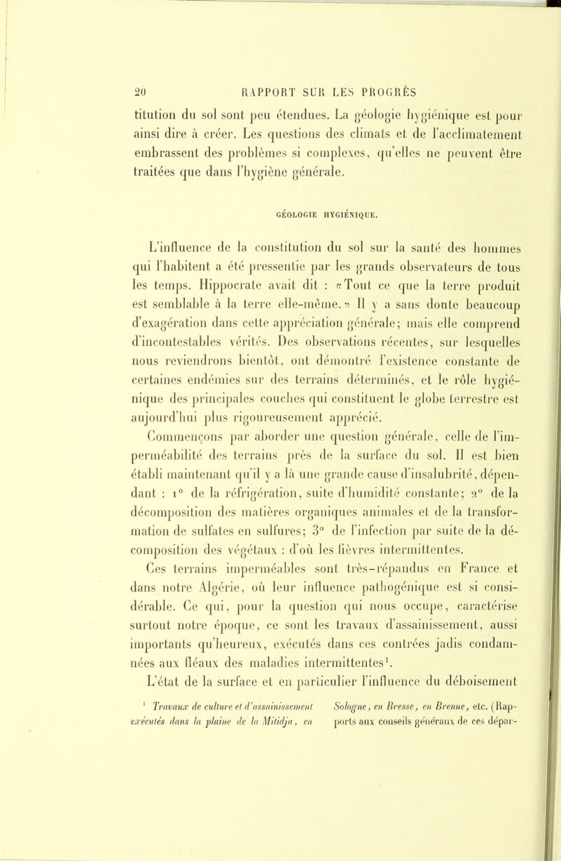 titution du sol sont peu étendues, La géologie hygiénique est pour ainsi dire à créer. Les questions des climats et de l'acclimatement embrassent des problèmes si complexes, qu'elles ne peuvent être traitées que dans l'hygiène générale. GÉOLOGIE HYGIÉNIQUE. L'influence de la constitution du sol sur la santé des hommes qui l'habitent a été pressentie par les grands observateurs de tous les temps. Hippocrate avait dit : crTout ce que la terre produit est semblable à la terre elle-même, n II y a sans doute beaucoup d'exagération dans cette appréciation générale ; mais elle comprend d'incontestables vérités. Des observations récentes, sur lesquelles nous reviendrons bientôt, ont démontré l'existence constante de certaines endémies sur des terrains déterminés, et le rôle hygié- nique des principales couches qui constituent le globe terrestre est aujourd'hui plus rigoureusement apprécié. Commençons par aborder une question générale, celle de l'im- perméabilité des terrains près de la surface du sol. Il est bien établi maintenant qu'il y a là une grande cause d'insalubrité, dépen- dant : 1° de la réfrigération, suite d'humidité constante; 2° de la décomposition des matières organiques animales et de la transfor- mation de sulfates en sulfures; 3° de l'infection par suite de la dé- composition des végétaux : d'où les fièvres intermittentes. Ces terrains imperméables sont très-répandus en France et dans notre Algérie, où leur influence pathogénicjue est si consi- dérable. Ce qui, pour la question qui nous occupe, caractérise surtout notre époque, ce sont les travaux d'assainissement, aussi importants qu'heureux, exécutés dans ces contrées jadis condam- nées aux fléaux des maladies intermittentes ^ L'état de la surface et en particulier l'influence du déboisement ' Travaux de culture et d'assainissement Sologne, en Bresse, en Brenne, etc. (Rap- exècutés dans la plaine de lu Mitidja, en ports aux conseils généraux de ces dépar-