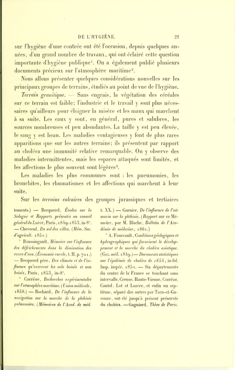 sur l'hygiène d'une contrée ont été l'occasion, depuis quelques an- nées, d'un grand nombre de traA^aux, qui ont éclairé cette question importante d'hygiène publique'. On a également publié plusieurs documents précieux sur l'atmosphère maritime^. Nous allons présenter quelques considérations nouvelles sur les principaux groupes de terrains, étudiés au point de vue de l'hygiène. Terrain granitique. — Sans engrais, la végétation des céréales sur ce terrain est faible ; l'industrie et le travail y sont plus néces- saires qu'ailleurs pour éloigner la misère et les maux qui marchent à sa suite. Les eaux y sont, en général, pures et salubres, les sources nombreuses et peu abondantes. La taille y est peu élevée, le sang y est beau. Les maladies contagieuses y font de plus rares apparitions que sur les autres terrains; ils présentent par rapport au choléra une immunité relative remarquable. On y observe des maladies intermittentes, mais les espaces attaqués sont limités, et les affections le plus souvent sont légères^. Les maladies les plus communes sont : les pneumonies, les bronchites, les rhumatismes et les affections qui marchent à leui suite. Sur les terrains calcaires des groupes jurassiques et tertiaires tements.) — Becquerel, Etudes sur la t. XX.) — Garnier, De l'influence de l'air Sologne et Rapports présentés au conseil marin sur la phthisie. [Rapport sur ce Mé- généralduLoiret, Varis, i8hQ-i853, 'm-8''. nioii-e, par M. Blache, Rulletin de l'Aca- — Chevreul, Du soldes villes. [Mèm. Soc. demie de médecine, 1861.) d'agricult. i859.) A. FourcavAl, Conditions géologiques et ' Bomsingmït, Mémoire sur l'influence hydrographiques qui favorisent le décelop- des défrichements dans la diminution des pement et la marche du choléra asiatique, cours d'eau. {Economie rurale, t. II, p. 701.) (Gaz.méd. 1849.)— Documcnis statistiques — Becquerel père. Des climats et de l'in- sur l'épidémie de choléra de i85â, in-fol. jluence qu'exercent les sols boisés et non Imp. imper. 185-3. — Six départements boisés, Paris, i853, in-S. du centre de la France se touchant sans  Carrière, Recherches erpérimentales intervalle. Creuse, Haute-Vienne, Corrèze, sur l'atmosphère maritime. [Union médicale. Cantal, Lot et Lozère, et enfin un sep- i858.) —Bocliard, De l'influence de la tième, séparé des autres par Tarn-et-Ga- navigation sur la marche de la phlhisie ronne, ont été jusqu'à présent préservés pulmonaire. [Mémoires de l'Acad. de méd. du choléra. —Gagniard, Thèse de Paris.