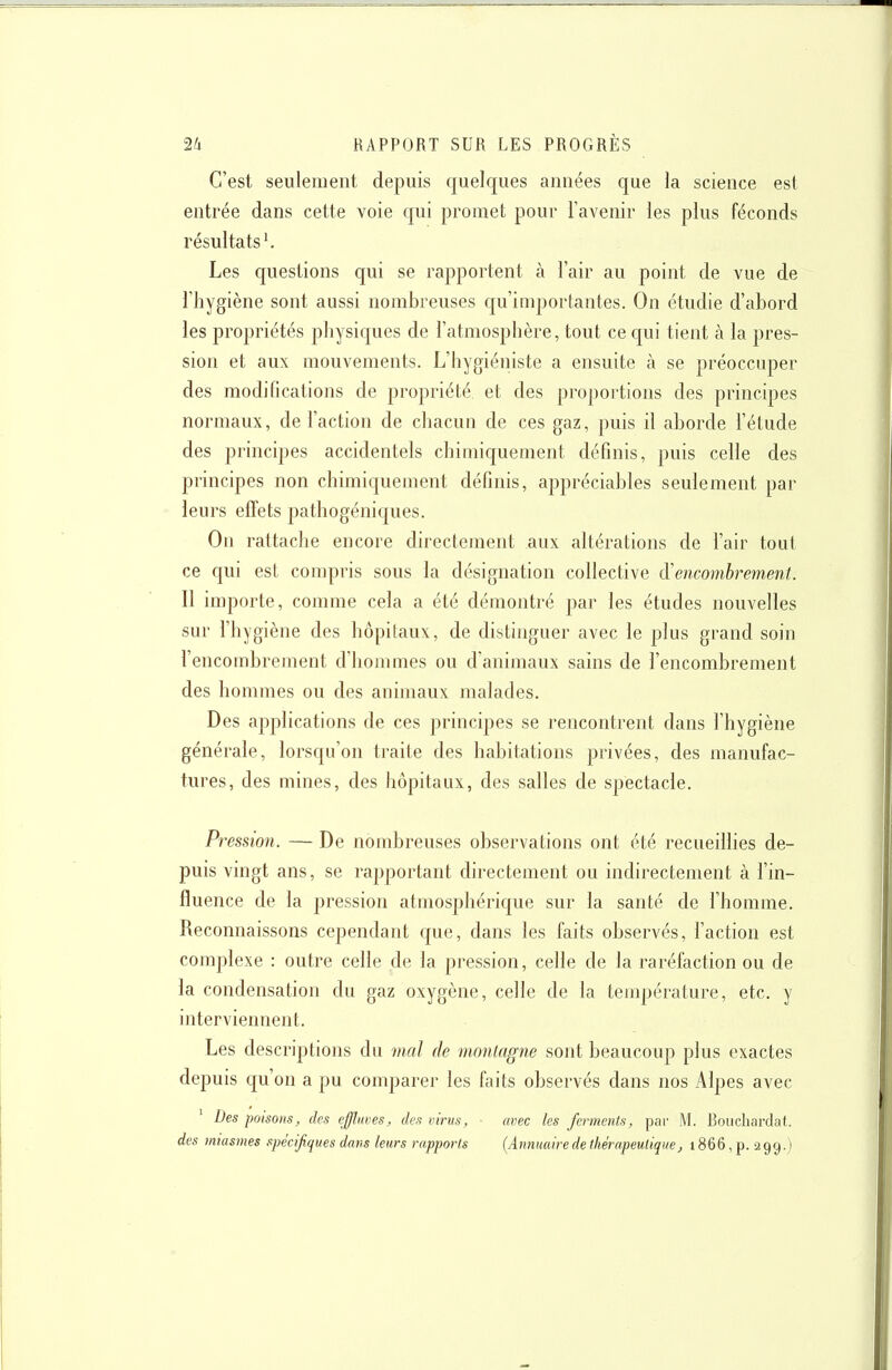 C'est seulement depuis quelques années que la science est entrée dans cette voie qui promet pour l'avenir les plus féconds résultats^ Les questions qui se rapportent à l'air au point de vue de l'hygiène sont aussi nombreuses qu'inq)or(antes. On étudie d'abord les propriétés physiques de l'atmosphère, tout ce qui tient à la pres- sion et aux mouvements. L'hygiéniste a ensuite à se préoccuper des modifications de propriété et des proportions des principes normaux, de l'action de chacun de ces gaz, puis il aborde l'étude des principes accidentels chimiquement définis, puis celle des principes non chimiquement définis, appréciables seulement par leurs effets jîathogéniques. On rattache encore directement aux altérations de l'air tout ce qui est compris sous la désignation collective d'encombrement. Il importe, comme cela a été démontré par les études nouvelles sur l'hygiène des hôpitaux, de distinguer avec le plus grand soin l'encombrement d'hommes ou d'animaux sains de l'encombrement des hommes ou des animaux malades. Des applications de ces principes se rencontrent dans l'hygiène générale, lorsqu'on traite des habitations privées, des manufac- tures, des mines, des hôpitaux, des salles de spectacle. Pression. — De nombreuses observations ont été recueillies de- puis vingt ans, se rapportant directement ou indirectement à l'in- fluence de la pression atmosphérique sur la santé de l'homme. Reconnaissons cependant cjue, dans les faits observés, l'action est complexe : outre celle de la pression, celle de la raréfaction ou de la condensation du gaz oxygène, celle de la température, etc. y interviennent. Les descriptions du mal de montagne sont beaucoup plus exactes depuis qu'on a pu comparer les faits observés dans nos Alpes avec Des poisons, des effliwes, des virus, ■ mec les ferments, pai- M. Bouchardat. des miasmes spécifiques dans leurs rapports {Annuaire de thérapeutique, 1866, p. 299.)