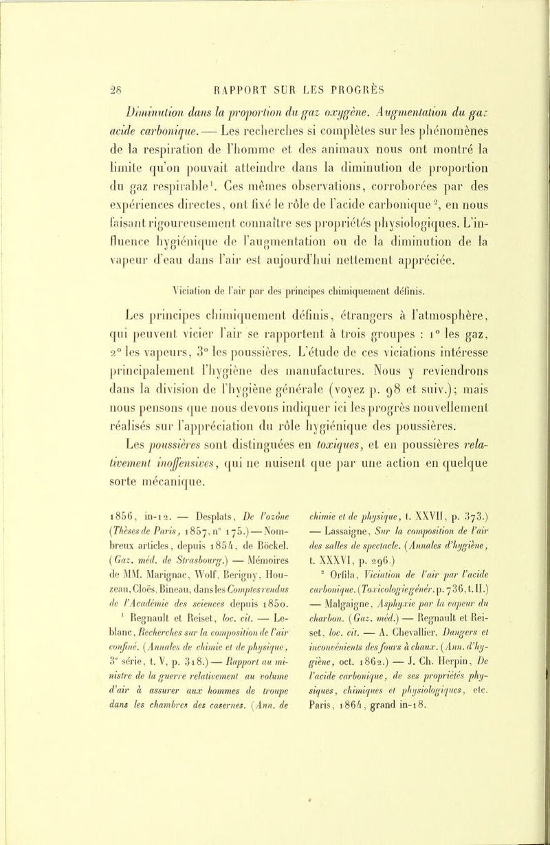 Diminution dans la proportion du gaz oxygène. Augmentation du gaz acide carbonique. — Les recherches si complètes sur les phénomènes de la respiration de l'homme et des animaux nous ont montré la limite qu'on pouvait atteindre dans la diminution de proportion du gaz respirahle\ Ces mêmes observations, corroborées par des expériences directes, ont fixé le rôle de l'acide carbonique ^ en nous faisant rigoureusement connaître ses propriétés physiologiques. L'in- fluence hygiénique de l'augmentation ou de la diminution de la vapeur d'eau dans l'air est aujourd'hui nettement appréciée, Viciation de l'air par des principes cliimiqiiement définis. Les principes chimiquement définis, étrangers à l'atmosphère, qui peuvent vicier l'air se rapportent à trois groupes : i° les gaz, 2° les vapeurs, 3° les poussières. L'étude de ces viciations intéresse principalement l'hygiène des manufactures. Nous y reviendrons dans la division de l'hygiène générale (voyez p. 98 et suiv.); mais nous pensons que nous devons indiquer ici les progrès nouvellement réalisés sur l'appréciation du rôle hygiénique des poussières. Les poussières sont distinguées en toxiques, et en poussières rela- tivemenl inojfensives, qui ne nuisent que par une action en quelque sorte mécanique. i856, in-12. — Desplats, De l'ozone (Thèsesde Paris, i857,n° 176.) — Nom- breux articles, depuis i85/i, de Bôckel. (Gaz. méd. de Strasbourg.) —Mémoires de MM. Marignac, Wolf, Bei'igny, Hou- zeau, Cioës, Bineau, dans les Comptcsrendus de l'Académie des sciences depuis i85o. ' Regnault et Reiset, loc. cit. — Le- blanc , Recherches sur la composition de l'air confiné. [Annales de chimie et de physique, 3' série, t. V, p. 318.) — Rapport au mi- nistre de la guerre relativement au volume d'air à assurer aux hommes de troupe dans les chamhret des casernes. [Ann. de chimie et de physique, t. XXVIf, p. 373.) — Lassaigne, Sur la composition de l'air des salles de spectacle. [Annales d'hygiène, t. XXXVI, p. 296.) ^ Orfila, Viciation de l'air par l'acide carbonique. {To.ricologiegénér.}^.']Z&,t. IL) — Malgaigne, Asphyxie par la vapeur du charbon. ( Gai. méd.) — Regnault et Rei- set, loc. cit. — A. Chevallier, Dangers et inconvénients desfours à chaux. [Ann. d'hy- giène, cet. 1862.) — J. Ch. Herpin, De l'acide carbonique, de ses propriétés phy- siques, chimiques et physiologiques, etc. Paris, 186/1, grand in-18.