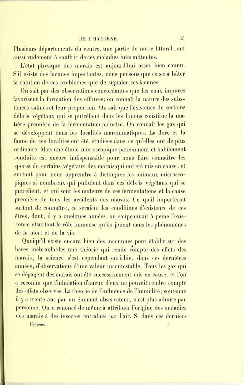 Plusieurs départements du centre, une partie de notre littoral, ont aussi rudement à souffrir de ces maladies intermittentes. L'état physique des marais est aujourd'hui assez bien connu. S'il existe des lacunes importantes, nous pensons que ce sera hâter la solution de ces problèmes que de signaler ces lacunes. On sait par des observations concordantes que les eaux impures favorisent la formation des effluves; on connaît la nature des subs- tances salines et leur proportion. On sait que l'existence de certains débris végétaux qui se putréfient dans les limons constitue la ma- tière première de la fermentation palustre. On connaît les gaz qui se développent dans les localités maremmatiques. La flore et la faune de ces localités ont été étudiées dans ce qu elles ont de plus ordinaire. Mais une étude microscopique patiemment et habilement conduite est encore indispensable pour nous faire connaître les spores de certains végétaux des marais qui ont été mis en cause, et surtout pour nous apprendre à distinguer les animaux microsco- piques si nombreux qui pullulent dans ces débris végétaux qui se putréfient, et qui sont les moteurs de ces fermentations et la cause première de tous les accidents des marais. Ce qu'il importerait surtout de connaître, ce seraient les conditions d'existence de ces êtres, dont, il y a quelques années, on soupçonnait à peine l'exis- tence etsurtout le rôle immense qu'ils jouent dans les phénomènes de la mort et de la vie. Quoiqu'il existe encore bien des inconnues pour établir sur des bases inébranlables une théorie qui rende compte des eflets des marais, la science s'est cependant enrichie, dans ces dernières années, d'observations d'une valeur incontestable. Tous les gaz qui se dégagent des marais ont été successivement mis en cause, et l'on a reconnu que l'inhalation d'aucun d'eux ne pouvait rendre compte des effets observés. La théorie de l'influence de l'humidité, soutenue il y a trente ans par un éminent observateur, n'est plus admise par personne. On a renoncé de même à attribuer l'origine des maladies des marais à des insectes entraînés par l'air. Si dans ces derniers Ifygiène. .3