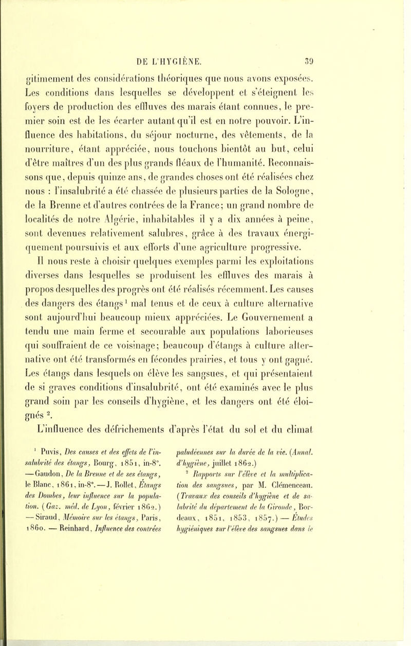 gitimement des considérations tliéoriques que nous avons exposées. Les conditions dans lesquelles se développent et s'éteignent les foyers de production des effluves des marais étant connues, le pre- mier soin est de les écarter autant qu'il est en notre pouvoir. L'in- fluence des habitations, du séjour nocturne, des vêtements, de la nourriture, étant appréciée, nous touchons bientôt au but, celui d'être maîtres d'un des plus grands fléaux de l'humanité. Reconnais- sons que, depuis c[uinze ans, de grandes choses ont été réalisées chez nous : l'insalubrité a été chassée de plusieurs parties de la Sologne, de la Brenne et d'autres contrées de la France; un grand nombre de locahtés de notre Algérie, inhabitables il y a dix années à peine, sont devenues relativement salubres, grâce à des travaux énergi- c[uement poursuivis et aux efTorts d'une agriculture progressive. Il nous reste à choisir cpielques exemples parmi les exploitations diverses dans lesquelles se produisent les effluves des marais à propos descjuelles des progrès ont été réalisés récemment. Les causes des dangers des étangs^ mal tenus et de ceux à culture alternative sont aujourd'lmi beaucoup mieux appréciées. Le Gouvernement a tendu une main ferme et secourable aux populations laborieuses qui souflraient de ce voisinage; beaucoup d'étangs à culture alter- native ont été transformés en fécondes prairies, et tous y ont gagné. Les étangs dans lesquels on élève les sangsues, et qui présentaient de si graves conditions d'insalubrité, ont été examinés avec le plus grand soin par les conseils d'hygiène, et les dangers ont été éloi- gnés ^. L'influence des défrichements d'après l'état du sol et du climat ' Puvis, Des causes et des effets de l'in- saluhrité des étangs. Bourg, i85i, in-8°. — Gaudon, De Ja Brenne et de ses étangs, le Blanc, 1861, in-8°.—J. Rollet, Étangs des Dombes, leur influence sur la 'popula- tion. [Gaz. méd. de Lijon, février 1869.) — Siraud, Mémoire sur les étangs, Paris, 1860. — Reinhard, Influence des contrées paludéennes sur la durée de la vie. (Annal, d'hi/giène, jiùUel 1862.) ^ Rapports sur l'élève et la multiplica- tion des sangsues, par M. Clémenceau. ( Travaux des conseils d'hygiène et de sa- lubrité du département de la Gironde, Bor- deaux, i85i, i853, iSSy.) — Etudes hygiéniques sur l'élève des sa)igsues dans le