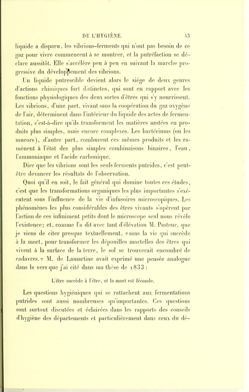 liquide a disparu, les vibrions-ferments qui n'ont pas besoin de ce gaz pour vivre commencent à se montrer, et la putréfaction se dé- clare aussitôt. Elle s'accélère peu à peu en suivant la marche pro- gressive du dévelop^pement des vibrions. Un liquide putrescible devient alors le siège de deux genres d'actions chimiques fort distinctes, f[ui sont en rapport avec les fonctions physiologiques des deux sortes d'êtres qui s'y nourrissent. Les vibrions, d'une part, vivant sans la coopération du gaz oxygène de l'air, déterminent dans l'intérieur du liquide des actes de fermen- tation, c'est-à-dire qu'ils transforment les matières azotées en pro- duits plus simples, mais encore complexes. Les bactériums (ou les mucors), d'autre part, comburent ces mêmes produits et les ra- mènent à l'état des plus simples combinaisons binaires, l'eau , l'ammoniaque et l'acide carbonique. Dire que les vibrions sont les seuls ferments putrides, c'est peut- être devancer les résultats de l'observation. Quoi c[u'il en soit, le fait général qui domine toutes ces études, c'est que les transformations organiques les plus imjiortantes s'exé- cutent sous l'influence de la vie d'infusoires microscopiques. Les phénomènes les plus considérables des êtres vivants s'opèrent par l'action de ces infiniment petits dont le microscope seul nous révèle l'existence; et, comme l'a dit avec tant d'élévation M. Pasteur, que je viens de citer presque textuellement, ffsans la vie qui succède à la mort, pour transformer les dépouilles mortelles des êtres qui vivent à la surface de la terre, le sol se trouverait encombré de cadavres, n M. de Lamartine avait exprimé une pensée analogue dans le vers que j'ai cité dans ma thèse de i833 : L'être succède à Yèlre, et la mort est féconde. Les questions hygiéniques qui se rattachent aux fermentations putrides sont aussi nombreuses qu'importantes. Ces questions sont surtout discutées et éclairées dans les rapports des conseils d'hygiène des départements et particulièrement dans ceux du dé-