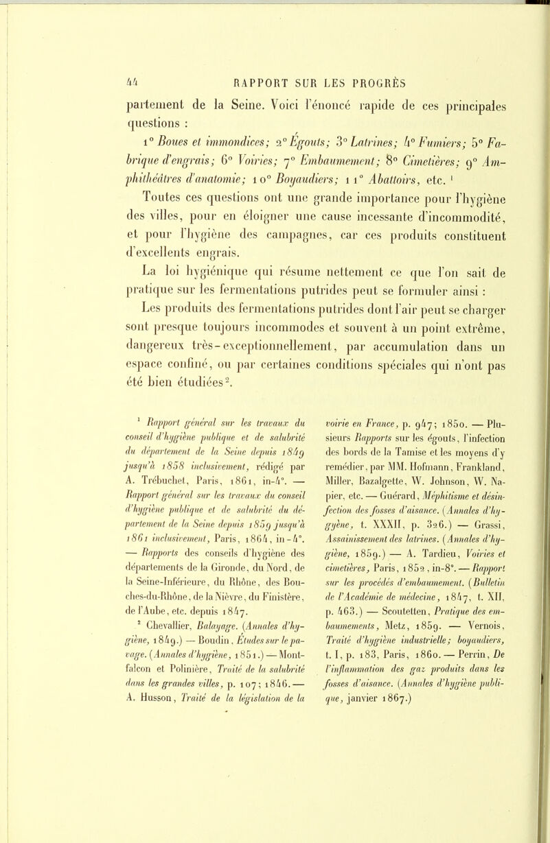 parteiiient de la Seine. Voici l'énoncé rapide de ces principales questions : 1° Boues et immondices; 2°Egouts; 3° Latrines; k° Fumiers; 5° Fa- brique d'engrais; 6° Voiries; 7° Embaumement; 8 Cimetières; 9° Am- phithéâtres d'anatomie; 10° Boyaudiers; 11° Abattoirs, etc. ' Toutes ces questions ont une grande importance pour l'hygiène des villes, pour en éloigner une cause incessante d'incommodité, et pour l'hygiène des campagnes, car ces produits constituent d'excellents engrais. La loi hygiénique qui résume nettement ce que l'on sait de pratique sur les fermentations putrides peut se fornmler ainsi : Les produits des fermentations putrides dont l'air peut se charger sont presque toujours incommodes et souvent à un point extrême, dangereux très-exceptionnellement, par accumulation dans un espace confiné, ou par certaines conditions spéciales qui n'ont pas été bien étudiées 2. ' Rapport général sur les travaux du conseil (Vhjgihie publique et de saluhritc du département de lu Seine depuis i8âg jusqu'à i858 inclusivement, rédigé par A. Trébuchet, Paris, 1861, m-h°. — Rapport général sur les travaux du conseil d'hygiène publique et de salubrité du dé- partement de la Seine depuis i85g jusqu'à 1861 inclusivement, Paris, i864, in-4°. — Rapports des conseils d'hygiène des départements de la Gironde, du Nord, de la Seine-Inférieure, du Rhône, des Bou- ches-du-Rhône, de la Nièvre, du Finistère, de l'Aube, etc. depuis 18/17. ' Chevallier, Ralayage. [Annales d'hy- giène, 18/19.) — Boudin, Etudes sur le pa- vage. (Annales d'hygiène, 1851.) — Mont- falcon et Polinière, Traité de la salubrité dans les grandes villes, p. 107; 18/16.— A, Husson, Traité de la législation de la voirie en France, p. 9/17; i85o. —Plu- sieurs Rapports sur les égouts, l'infection des bords de la Tamise et les moyens d'y remédier, par MM. Hofmann, Frankland, Miller, Bazalgette, W. Johnson, W. Na- pier, etc. — Guérard, Méphitisme et désin- fection des fosses d'aisance. [Annales d'hi/- gyène, t. XXXII, p. 826.) — Grassi, Assainissement des latrines. [Annales d'hy- giène, 1869.) — A. Tardieu, Voiries et cimetières, Paris, i852,in-8°. — Rapport sur les procédés d'embaumement. [Rulletin. de l'Académie de médecine, 18/17, t. XII, p. A63.) — Scoutetten, Pratique des em- baumements, Metz, 1859. — Vernois, Traité d'hygiène industrielle; boyaudiers, t. I,p. i83, Paris, 1860. — Perrin,De l'injlamtnation des gaz, produits dans les fosses d'aisance. [Annales d'hygiène publi- que, janvier 1867.)