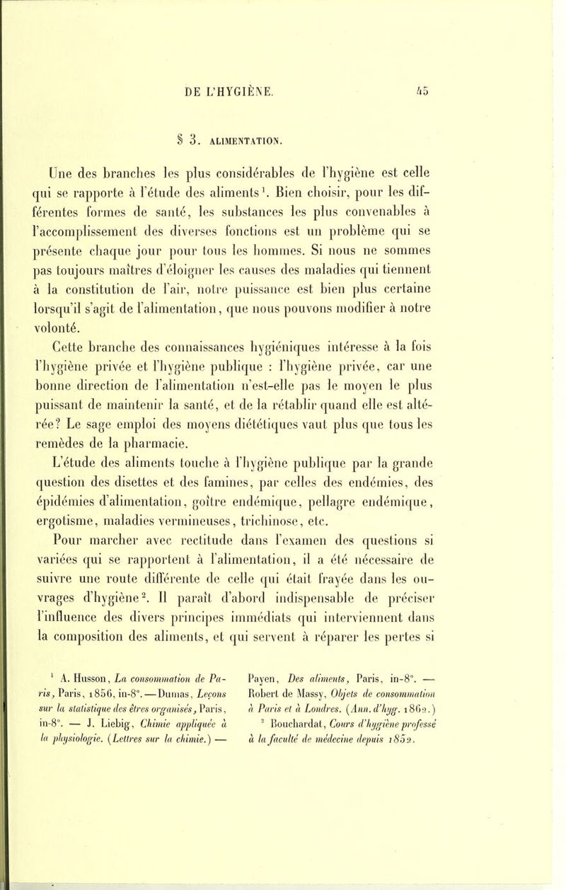 § 3. ALIMENTATION. Une des branches les plus considérables de l'hygiène est celle qui se rapporte à l'étude des ahments^ Bien choisir, pour les dif- férentes formes de santé, les substances les plus convenables à l'accomplissement des diverses fonctions est un problème qui se présente chaque jour pour tous les hommes. Si nous ne sommes pas toujours maîtres d'éloigner les causes des maladies qui tiennent à la constitution de l'aii-, notre puissance est bien plus certaine lorsqu'il s'agit de l'alimentation, que nous pouvons modifier à notre volonté. Cette branche des connaissances hygiéniques intéresse à la fois l'hygiène privée et l'hygiène publique : l'hygiène privée, car une bonne direction de l'alimentation n'est-elle pas le moyen le plus puissant de maintenir la santé, et de la rétablir quand elle est alté- rée? Le sage emploi des moyens diététiques vaut plus que tous les remèdes de la pharmacie. L'étude des aliments touche à l'hygiène publique par la grande question des disettes et des famines, par celles des endémies, des épidémies d'alimentation, goitre endémique, pellagre endémique, ergotisme, maladies vermineuses, trichinose, etc. Pour marcher avec rectitude dans l'examen des questions si variées qui se rapportent à l'alimentation, il a été nécessaire de suivre une route différente de celle qui était frayée dans les ou- vrages d'hygiène^. Il paraît d'abord indispensable de préciser l'influence des divers principes immédiats qui interviennent dans la composition des aliments, et qui servent à réparer les pertes si ' A. Husson, La consommation de Pa- ris, Paris, i856, in-8°.—Dumas, Leçons sur la statistique des êtres organisés, Paris, iii-8°. — J. Liebig, Chimie appliquée à la physiologie. {Lettres sur la chimie.) — Payen, Des aliments, Paris, in-8°. — Robert de Massy, Objets de consommation à Paris et à Londres. [Ann.d'hyg. 18612.) ^ Boucliardat, Cours d'hygiène professé à la faculté de médecine depuis 1802.