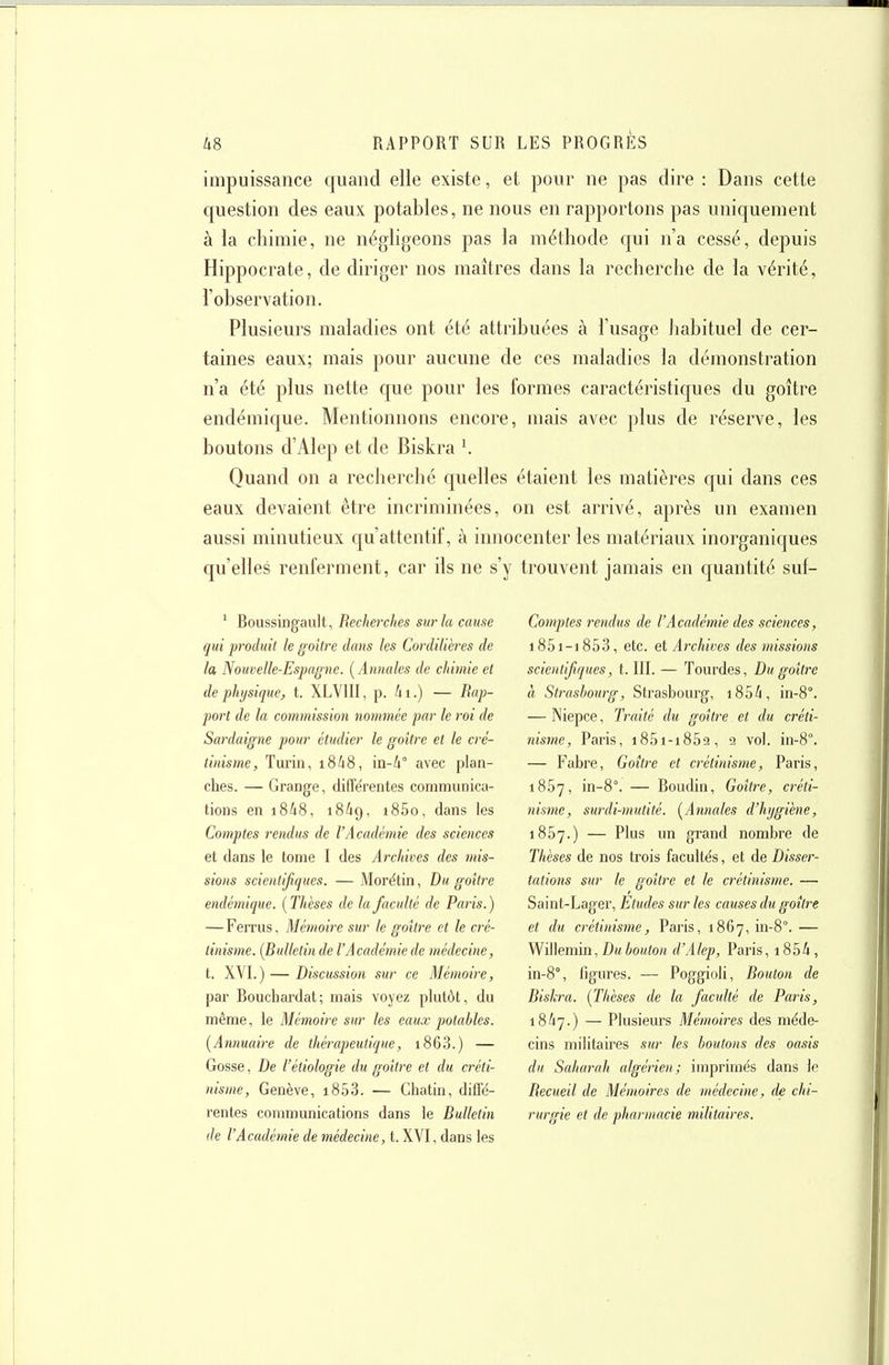 impuissance quand elle existe, et pour ne pas dire : Dans cette question des eaux potables, ne nous en rapportons pas uniquement à la chimie, ne négligeons pas la méthode qui n'a cessé, depuis Hippocrate, de diriger nos maîtres dans la recherche de la vérité, l'observation. Plusieurs maladies ont été attribuées à l'usage habituel de cer- taines eaux; mais pour aucune de ces maladies la démonstration n'a été plus nette que pour les formes caractéristiques du goitre endémique. Mentionnons encore, mais avec plus de réserve, les boutons d'Alep et de Biskra ^ Quand on a recherché f[uelles étaient les matières c|ui dans ces eaux devaient être incriminées, on est arrivé, après un examen aussi minutieux qu'attentif, à innocenter les matériaux inorganiques qu'elles renferment, car ils ne s'y trouvent jamais en quantité suf- ' Roussingault, RecJierches sur la cause qui produit le goitre dans les Cordillères de la Nouvelle-Espagne. {Annales de chimie et de physique, t. XLVIII, p. 4i.) — Rap- port de la commission nommée par le roi de Sardaigne pour étudier le goitre et le cré- linisme, Turin, i8i8, in-4° avec plan- ches. — Grange, diffe'rentes communica- tions en i848, 18/19, i85o, dans les Comptes rendus de l'Académie des sciences et dans le tome I des Archives des mis- sions scientifiques. — Morétin, Du goitre endémique. {Thèses de la faculté de Paris.) — Ferrus, Mémoire sur le goitre et le cré- tinisme. {Bulletin de l'Académie de médecine, t. XVI.) — Discussion sur ce Mémoire, par Rouchardat; mais voyez plutôt, du même, le Mémoire sur les eaux potables. {Annuaire de thérapeutique, i863.) — Gosse, De l'étiologie du goitre et du créti- nisme, Genève, i853. — Cliatin, diffé- rentes communications dans le Bulletin de l'Académie de médecine, t. XVI, dans les Comptes rendus de l'Académie des sciences, 1851-1853, etc. et Archives des missions scientifiques, t. III. — Tourdes, Du goitre à Strasbourg, Strasbourg, 1854, in-8°. — Niepce, Traité du goitre et du créti- nisme, Paris, i85i-i859, 2 vol. in-8°. — Fabre, Goitre et crétinisme, Paris, 1857, in-8°. — Roudin, Goitre, créti- nisme, surdi-mutité. {Annales d'hygiène, 1857.) — Plus un grand nombre de Thèses de nos trois facultés, et de Disser- tations sur le goitre et le crétinisme. — Saint-Lager, Etudes sur les causes du goitre et du crétinisme, Paris, 1867, in-8''. — Willemin, Du bouton d'Alep, Paris, i854, in-8°, figures. — Poggioli, Bouton de Biskra. {Thèses de la faculté de Paris, 18^7.) — Plusieurs Mémoires des méde- cins militaires sur les boutons des oasis du Saharah algérien; imprimés dans le Recueil de Mémoires de médecine, de chi- rurgie et de pharmacie militaires.