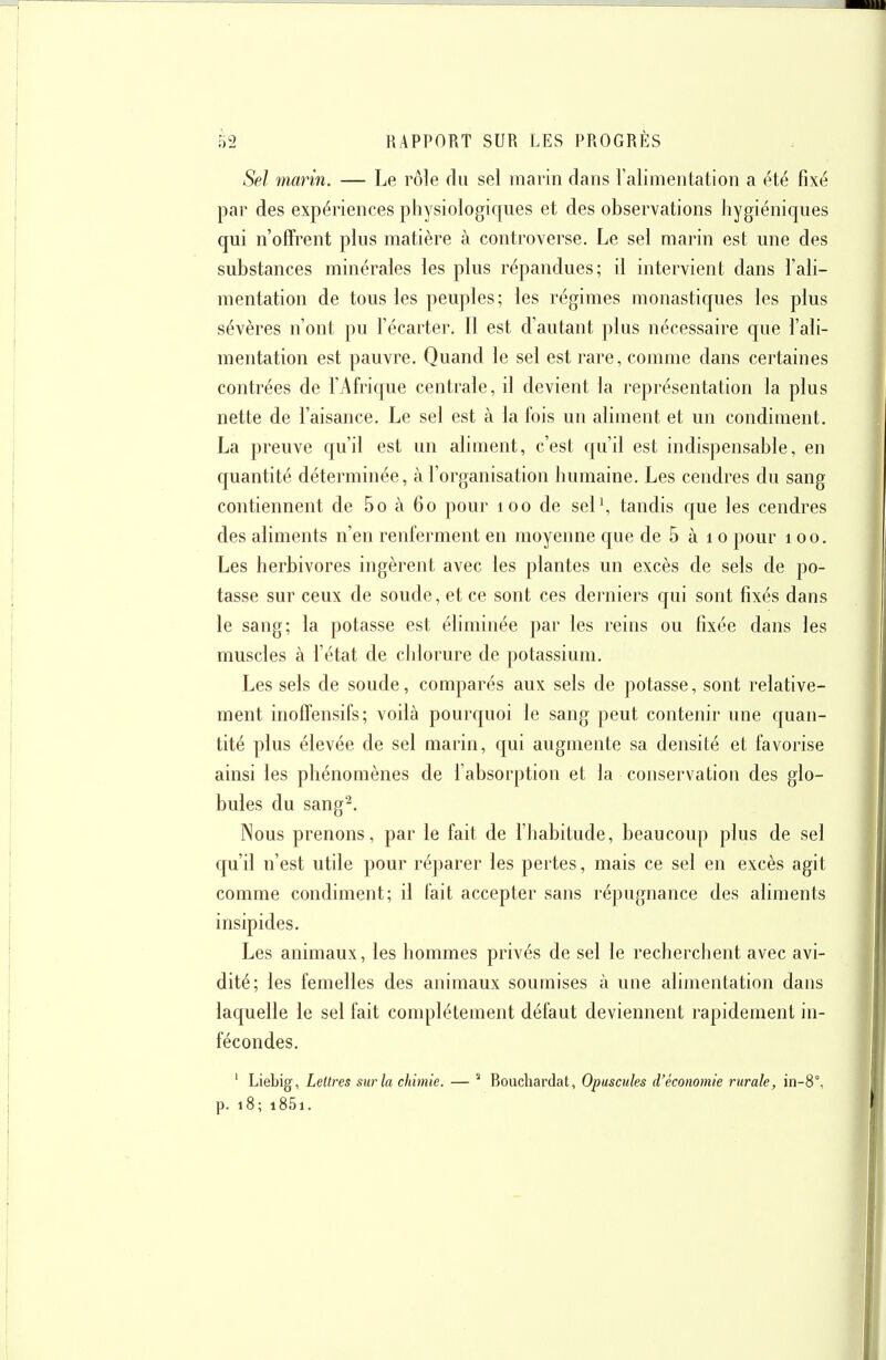 Sel marin. — Le rôle du sel marin dans l'alimentation a été fixé par des expériences physiologiques et des observations hygiéniques qui n'offrent plus matière à controverse. Le sel marin est une des substances minérales les plus répandues; il intervient dans l'ali- mentation de tous les peuples; les régimes monastiques les plus sévères n'ont pu l'écarter. Il est d'autant plus nécessaire que l'ali- mentation est pauvre. Quand le sel est rare, comme dans certaines contrées de l'Afrique centrale, il devient la représentation la plus nette de l'aisance. Le sel est à la fois un aliment et un condiment. La preuve qu'il est un aliment, c'est qu'il est indispensable, en quantité déterminée, à l'organisation humaine. Les cendres du sang contiennent de 5o à 60 pour 100 de sel\ tandis c[ue les cendres des aliments n'en renferment en moyenne que de 5 à 10 pour 100. Les herbivores ingèrent avec les plantes un excès de sels de po- tasse sur ceux de soude, et ce sont ces derniers qui sont fixés dans le sang; la potasse est éliminée par les reins ou fixée dans les muscles à l'état de chlorure de potassium. Les sels de soude, comparés aux sels de potasse, sont relative- ment inoffensifs; voilà pourquoi le sang peut contenir une quan- tité plus élevée de sel marin, qui augmente sa densité et favorise ainsi les phénomènes de l'absorption et la conservation des glo- bules du sang^. Nous prenons, par le fait de l'habitude, beaucoup plus de sel qu'il n'est utile pour réparer les pertes, mais ce sel en excès agit comme condiment; il fait accepter sans répugnance des aliments insipides. Les animaux, les hommes privés de sel le recherchent avec avi- dité; les femelles des animaux soumises à une alimentation dans laquelle le sel fait complètement défaut deviennent rapidement in- fécondes. ' Liebig, Lettres sur la chimie. —  Rouchardat, Opuscules d'économie rurale, in-8°, p. 18; i85i.