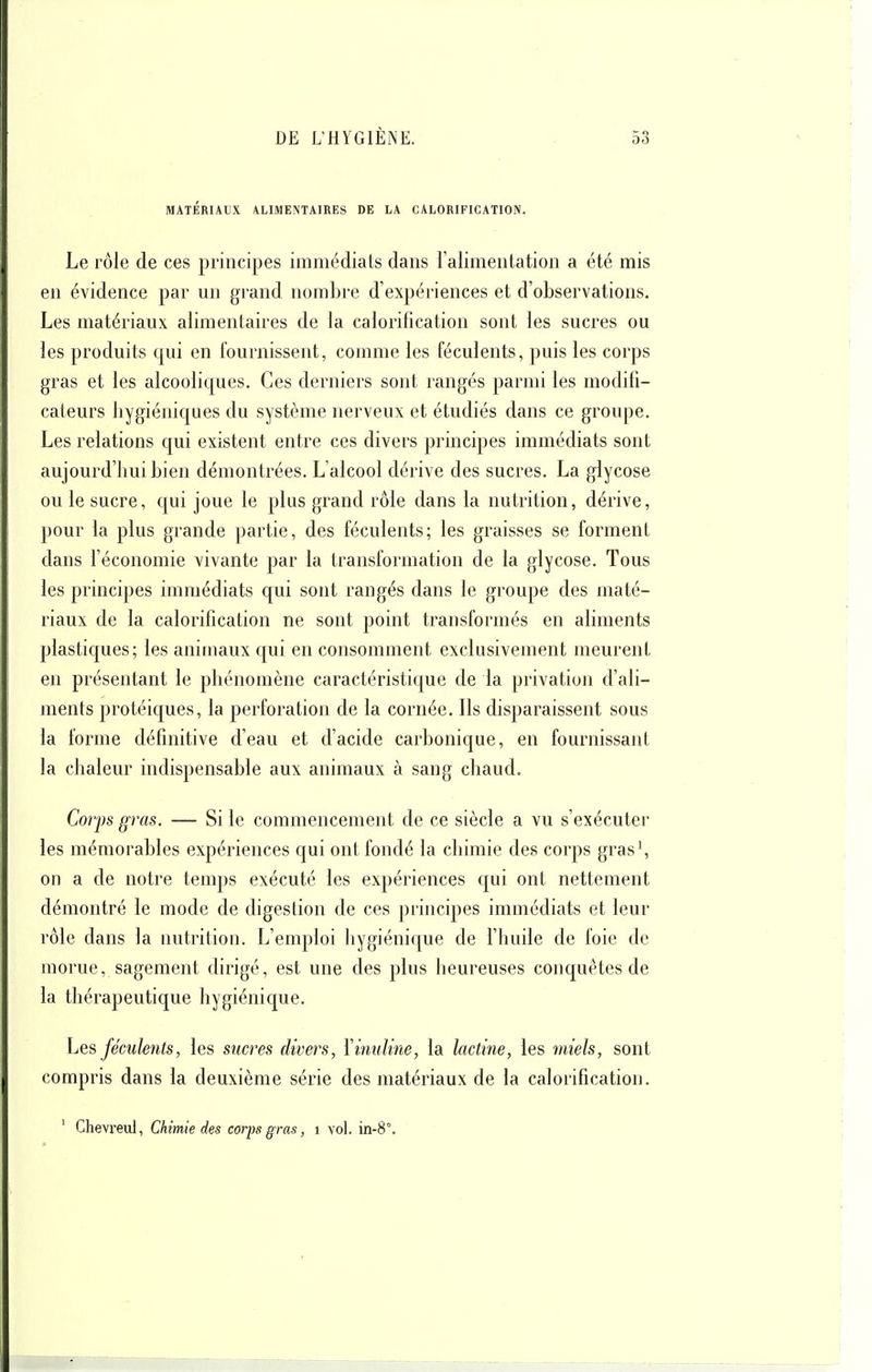 MATÉRIAUX ALIMENTAIRES DE LA CALORIFICATION. Le rôle de ces principes immédiats dans l'alimentation a été mis en évidence par un grand nombre d'expériences et d'observations. Les matériaux alimentaires de la calorification sont les sucres ou les produits qui en fournissent, comme les féculents, puis les corps gras et les alcooliques. Ces derniers sont rangés parmi les modifi- cateurs hygiéniques du système nerveux et étudiés dans ce groupe. Les relations qui existent entre ces divers principes immédiats sont aujourd'hui bien démontrées. L'alcool dérive des sucres. La glycose ou le sucre, qui joue le plus grand rôle dans la nutrition, dérive, pour la plus grande partie, des féculents; les graisses se forment dans l'économie vivante par la transformation de la glycose. Tous les principes immédiats qui sont rangés dans le groupe des maté- riaux de la calorification ne sont point transformés en aliments plastiques; les animaux qui en consomment exclusivement meurent en présentant le phénomène caractéristique de la privation d'ali- ments protéiques, la perforation de la cornée. Ils disparaissent sous la forme définitive d'eau et d'acide carbonique, en fournissant la chaleur indispensable aux animaux à sang chaud. Corps gras. — Si le commencement de ce siècle a vu s'exécuter les mémorables expériences qui ont fondé la chimie des corps gras\ on a de notre temps exécuté les expériences qui ont nettement démontré le mode de digestion de ces principes immédiats et leur rôle dans la nutrition. L'emploi hygiénique de l'huile de foie de morue, sagement dirigé, est une des plus heureuses conquêtes de la thérapeutique hygiénique. hes féculents, les sucres divers, Yinuline, la lactine, les miels, sont compris dans la deuxième série des matériaux de la calorification. ' Chevi'eul, Chimie des corps gras, i vol. in-8°.