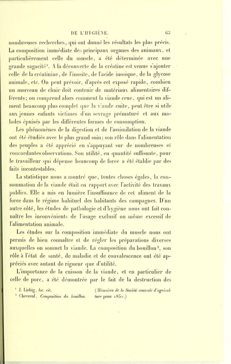 nombreuses recherches, qui ont donné les résultats les plus précis. La composition immédiate des principaux organes des animaux, et particulièrement celle du muscle, a été déterminée avec une grande sagacité^ A la découverte de la créatine est venue s'ajouter celle de la créatinine, de l'inosite, de l'acide inosique, de la glycose animale, etc. On peut prévoir, d'après cet exposé rapide, combien un morceau de chair doit contenir de matériaux alimentaires dif- férents; on comprend alors comment la viande crue, qui est un ali- ment beaucoup plus com])lel que la viande cuite, peut être si utile aux jeunes enfants victimes d'un sevrage prématuré et aux ma- lades épuisés par les difterentes formes de consomption. Les phénomènes de la digestion et de l'assimilation de la viande ont été étudiés avec le plus grand soin; son rôle dans l'alimentation des peuples a été apjirécié en s'appuyanl sur de nombreuses et concordantes observations. Son utilité, en cpantité suffisante, pour le travailleur qui dépense beaucoup de force a été établie ])ar des faits incontestables. La statistique nous a montré que, toutes choses égales, la con- sommation delà viande était eji rapport avec l'activité des travaux publics. Elle a mis en lumière l'insuffisance de cet aliment de la force dans le régime habituel des liabitants des campagnes. D'un autre côté, les études de patliologie et d'hygiène nous ont fait con- naître les inconvénients de l'usage exclusif ou même excessif de l'alimentation animale. Les études sur la composition immédiate du muscle nous ont permis de bien connaître et de régler les préparations diverses auxquelles on soumet la viande. La composition du bouillon^, son rôle à l'état de santé, de maladie et de convalescence ont été ap- préciés avec autant de rigueur que d'utilité. L'importance de la cuisson de la viande, et en particulier de celle de porc, a été démontrée par le fait de la destruction des ' J. Liebig, loc. cit. (^Mémoires de la Société centrale d'agricul- ^ Clievreul. Composition du bouillon. fi/rc pour iH5't.)