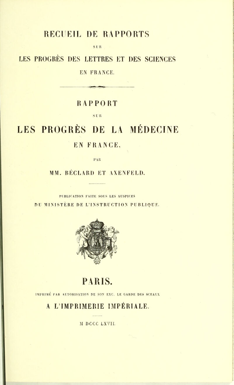 RECUEIL DE RAPPORTS SUR LES PROGRÈS DES LETTRES ET DES SCIENCES EN FRANCE. RAPPORT s u w LES PROGRÈS DE LA MÉDECINE EN FRANCE, l'Ail MM. BÉCLARl) ET AXENFELD. PLBLir,ATIO!N FAri'K SOUS LES AUSPK'ES DU MINISTÈRE DE L'UN ST R U CTI 0?< PURLIQUE, PARIS. IMPRIMÉ PAR AUTORISATION DE SON EXC. LE GARDE DES SCEAUX A L'IMPRIMERIE IMPÉRIALE, M DCCC LXVIL