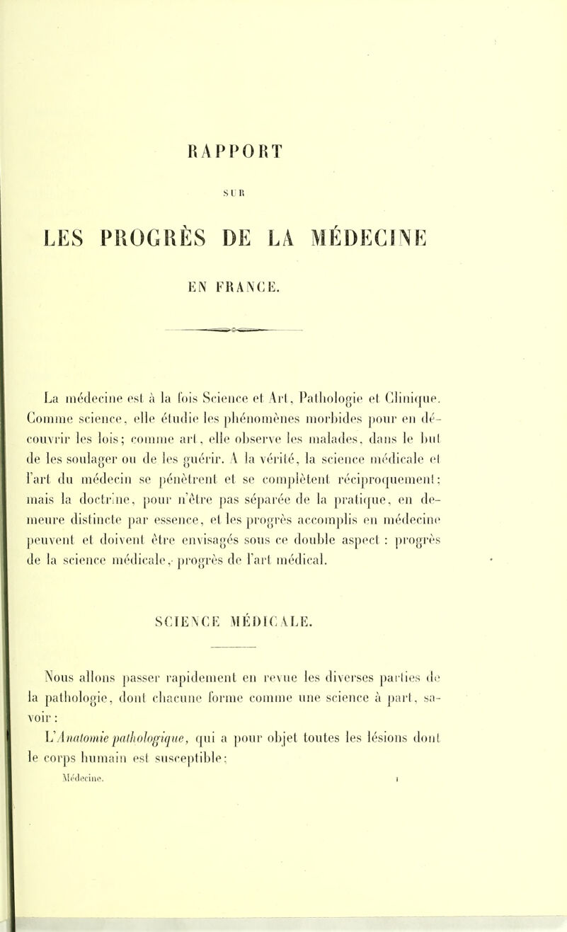 RAPPORT SLR LES PROGRÈS DE LA MÉDECINE EN FRANCE. La médecine est à la (ois Science et Art, Patliologie et Clinique. Comme science, elle étudie les phénomènes morbides pour en dé- couvrir les lois; comme arl, elle observe les malades, dans le hul de les soulager on de les guérir. A la vérité, la science médicale el l'art du médecin se pénètrent et se complèteut réciprocjuement; mais la doctrine, pour nêtre pas séparée de la pratique, en de- meure distincte par essence, et les progrès accomplis en médecine jH'uvent et doivent être envisagés sous ce double aspect : progrès de la science médicale,-progrès de l'art médical. SCIE\CF. MÉDICALE. Nous allons passer rapidement en rev ue les divei'ses pari les de la pathologie, dont chacune forme comme une science à part, sa- voir : L'AnatomiepatJwïogique, qui a pour objet toutes les lésions dont le corps humain est susceptible;