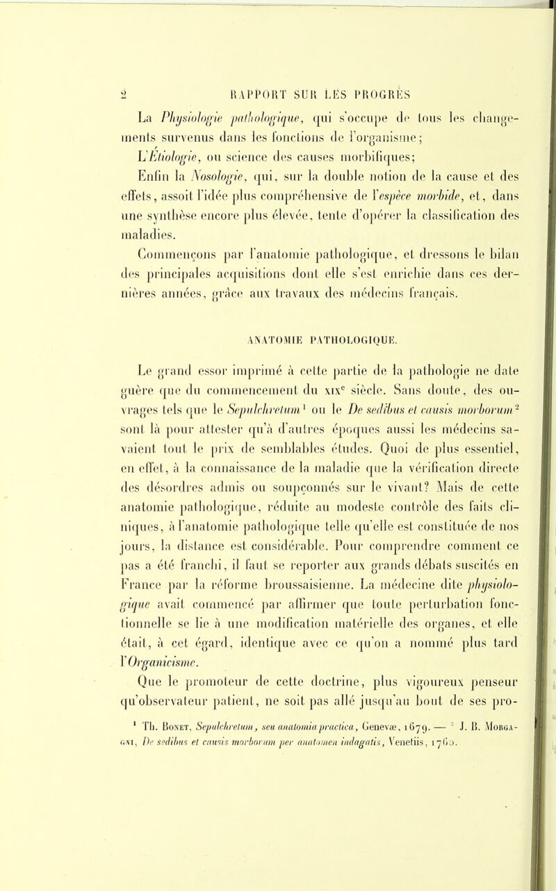 La Physiologie palltologique, qui s'occupe tL' tous les change- inents survenus dans les fonctions de l'organisme; LEtioIogie, ou science des causes morbifiques; Enfin la Nosologie, qui, sur la double notion de la cause et des etïets, assoit l'idée plus compréhensive de Yespèce morbide, et, dans une synthèse encore plus élevée, tente d'opérer la classification des maladies. Commençons par l'analomie pathologique, et dressons le bilan des principales acquisitions dont elle s'est enrichie dans ces der- nières années, grâce aux travaux des médecins français. ANATOaUE PATHOLOGIQUE. Le grand essor imprimé à cette partie de la pathologie ne date guère que du commencement du xix'^ siècle. Sans doute, des ou- vrages tels C[ue le Sepulchrelum^ ou le De sedi'htis et adisis morhormn '^ sont là pour attester qu'à d'autres époques aussi les médecins sa- vaient tout le prix de semblables études. Quoi de plus essentiel, en effet, à la connaissance de la maladie que la vérification directe des désordres admis ou soupçonnés sur le vivant? Mais de cette anatomie pathologique, réduite au modeste contrôle des faits cli- niques, àl'anatomie pathologique telle qu'elle est constituée de nos joui's, la distance est considérable. Pour comprendre comment ce pas a été franchi, il faut se reporter aux grands débats suscités en France par la réforme broussaisienne. La médecine dite physiolo- gique avait commencé par affirmer que toute perturbation fonc- tionnelle se lie à une modification matérielle des organes, et elle était, à cet égard, identique avec ce qu'on a nommé plus tard YOrganicismc. Que le promoteur de cette doctrine, plus vigoureux penseur qu'observateur patient, ne soit pas allé jusqu'au bout de ses pro- ' Th. BoNET, SepuIclaeUtiH, seu analomiupraclica, Genevœ, 1679. —  J. B. AIorga- r,\i, De spclihus et camis morboriim per aiuiliiiiteit iiidagntls, Venetiis, lyGo.