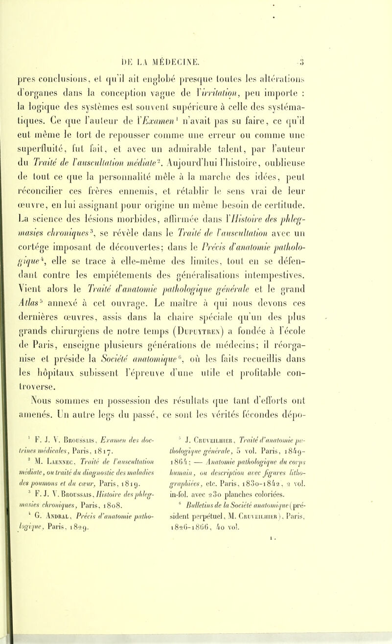 près conclusions, el qu'il ail englobé jn'esqne louLes les alh-ialions d'oi'ganes dans la conception vague de Xirrilalion, peu importe : la logicjue des systèmes est souvent supérieure à celle des systéma- tiques. Ce que l'an leur de \ Examen^ n'avait pas su faire, ce ([u'il eut même le tort de repousser connue une erreur ou comnie une superfluité, lut lait, et avec un admiiable talent, par l'auteur du Tl'ailé lie l^mscullalion médiale-. Aujourd'hui l'histoire, oublieuse de tout ce que la personnalité mêle à la marche des idées, peut réconcilier ces Irères ennemis, et rétablir le sens vi'ai de leur œuvre, en lui assignant jjoui' origine un même besoin de certitude. La science des lésions morbides, affirmée dans ïHistoire des phleg- inasiçs chroniques^, se révèle dans le Traité de Fauscultation avec un cortège imposant de découvertes; dans le Précis d'anatomie patkolo- [;tque^, elle se trace à elle-même des limites, toul en se défen- dant contre les empiétements des généralisations intempestives. Vient aloi's le Traité d'anatomie pathologique générale et le grand Atlas'-' annexé à cet ouvrage. Le maître à qui nous devons ces dernières œuvres, assis dans la chaire spéciale qu'un des plus grands chirurgiens de notre ten)ps (DuruYTREîs) a fondée à l'école de Paris, enseigne plusieurs générations de médecins; il réorga- nise et préside la Société aiiatomique^, où les faits recueillis dans les liôpitaux subissent l'épreuve d'une utile et profitable con- troverse. Nous sommes en possession des résultats (|ue tant d'efforts ont amenés. Un autre legs du passé, ce sont les vé)'ités fécondes dépo- ' l*. J. V. Broussais, E-raiiieii des doc- Iriiies médicales, l'aris, 1817. ^ M. Laennec, Traité de rnuscultation médiate, ou traité du diagnostic des maladies des poumons et du cœur, Paris, 1819. ^ F. J. \. Broussais , Histoire des ptileg- mnsies chroniques, Paris, 1808. ' G. AiNDRAL, Précis d'anatomie piitlio- logifue, Paris. 18-39. ' J. Cruveilhier. Traité d'anatomie pa- thotogique générale, 5 vol. Paris, 18^9- 186/1 ; — Anatomie pathologique du corps Innnain, ou description arec figures litho- graphices, etc. Paris, i83o-i8/i2, -i vol. in-fol. avec aSo planclies coloriées.  Bulletins de la Société anatomiquc ( pre'- sident perpétuel, M. Cruveilhier), Paris, i8q()-i8G(), /io vol.