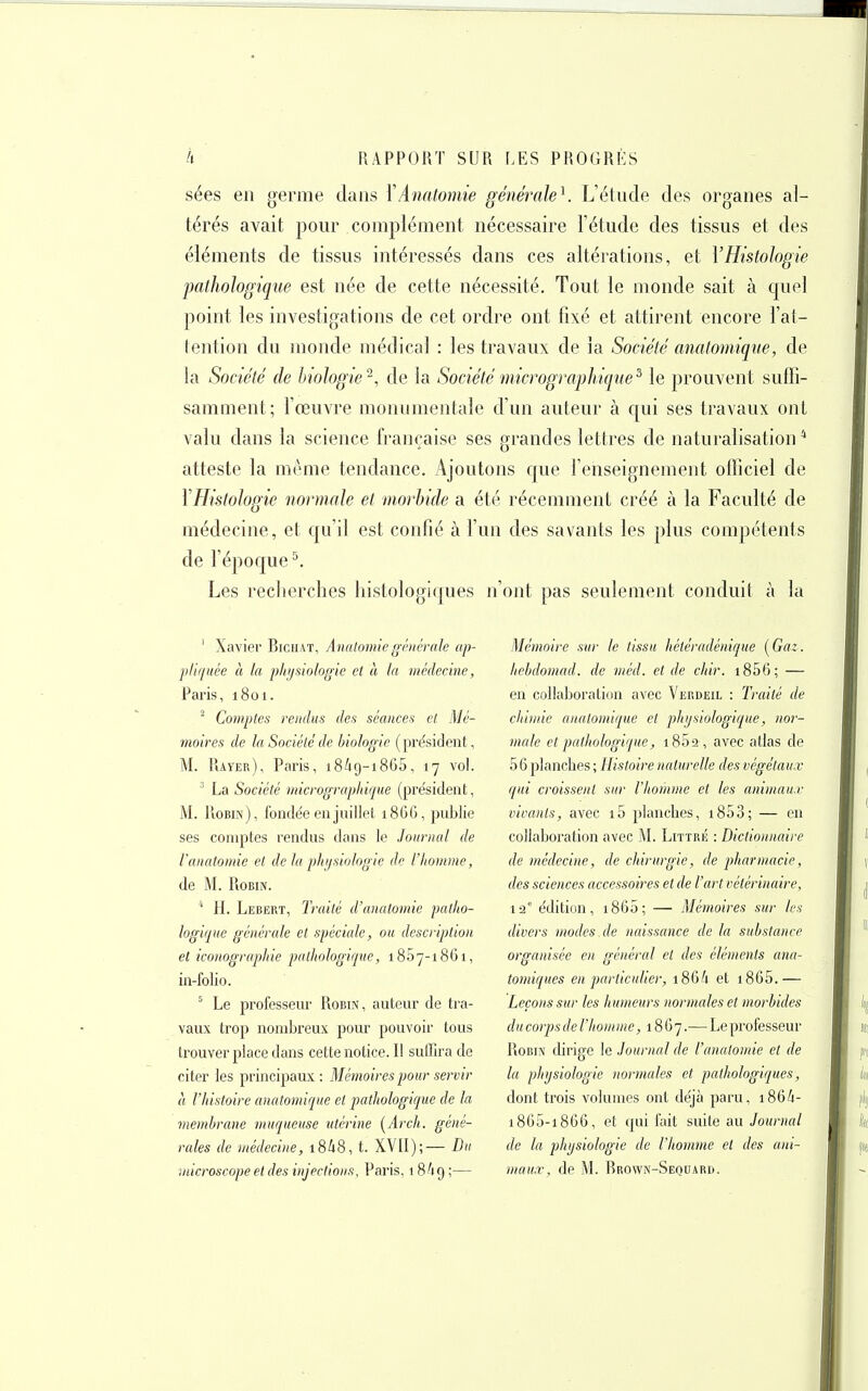 sées en germe dans \Anatomie générale^. L'élude des organes al- térés avait pour complément nécessaire l'étude des tissus et des éléments de tissus intéressés dans ces altérations, et VHistologie pathologique est née de cette nécessité. Tout le monde sait à quel point les investigations de cet ordre ont fixé et attirent encore l'al- lention du monde médical : les travaux de la Société analomiqne, de la Société de biologie'^, de la Sociétémicrogmphique^ le prouvent suffi- samment; l'œuvre monumentale d'un auteur à qui ses travaux ont valu dans la science française ses grandes lettres de naturalisation* atteste la même tendance. Ajoutons c[ue l'enseignement officiel de YHistologie normale et morbide a été récemment créé à la Faculté de médecine, et qu'il est confié à l'un des savants les plus compétents de l'époque ^ Les reclierclies histologiques n'ont pas seulement conduit à la ' Xavier Biciiat, Avaloinie générale ap- pliquée à la physiologie cl à la médecine, l-'aris, 1801. ^ Comptes rendus des séances et Mé- moires de la Société de biologie (président, M. Rayer), Paris, 18/19-1865, 17 vol. ' La Société micrograpldque (pre'sident, M. Robin), fondée en juillet 1866, publie ses comptes rendus dans le Journal de Vanatomie et de la pliijsiologie de l'homme, de M. Robin. ' H. Lebert, Iraité d'anatomie patho- logique générale et spéciale, ou description et iconographie pathologique, iSSy-iSGi, in-folio. ^ Le professeur Robin, auteur de tra- vaux trop nombreux pour pouvoir tous trouver place dans cette notice. Il sufiira de citer les principaux : Mémoires pour servir à l'histoire anatomique et pathologique de la membrane muqueuse utérine [Arch. géné- rales de vtédechie, i8i8, t. XVII);— I)v microscope et des injections, Paris, 1 8A9 ;— Mémoire sur le tissu héléradénique (Gaz. hehdomad. de méd. et de chir. i856; — en collaboration avec Verdeil : Traité de chimie anatomique et physiologique, nor- viale et pathologique, 1802 , avec atlas de 56 planches ; Histoire naturelle des végétaux qui croissent sur l'homme et les animaux- vivants, avec i5 planches, i853; — en collaboration avec M. Littré : Dictionnaire de médecine, de chirurgie, de pharmacie, des sciences accessoires et de l'art vétérinaire, 12' édition, i865; — Mémoires sur les divers modes de naissance de la substance organisée en général et des éléments ana- tomiques en particulier, 186/1 et i865.— Leçons sur les humeurs normales et morbides ducorpsde l'homme, 18G7.— Le professeur Robin dirige le Journal de l'anatomie et de la physiologie normales et pathologiques, dont trois volumes ont déjà paru, i86/i- i8G5-i866, et qui fait suite au Journal de la physiologie de l'homme et des ani- maux, de M. Rrown-Sequard.