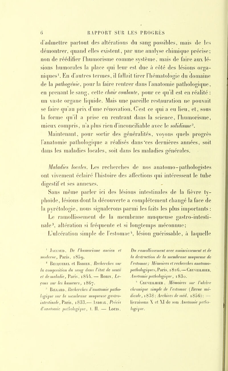 (radmettre parloul des altérations du sang possibles, mais de les démontrer, quand elles existent, j)ar une analyse chimique précise; non de réédifier l'huniorisme comme système, mais de faire aux lé- sions humorales la place qui leur est due à côté des lésions orga- niques'. En d'autres termes, il fallait tirer l'hématologie du domaine de la. pathogém'e, pour la faire rentrer dans l'anatomie pathologique, en prenant le sang, cette chair coiilanle, pour ce qu'il est en réalité : un vaste organe liquide. Mais une pareille restauration ne pouvait se faii'e qu'au prix d'une rénovation. C'est ce qui a eu lieu, et, sous la forme qu'il a prise en rentrant dans la science, l'humorisme, mieux compris, n'a plus rien d'inconciliable avec le soUdisme-. Maintenant, pour sortir des généralités, voyons quels progrès l'anatomie pathologique a idéalisés dans'ces dernières années, soit dans les maladies locales, soit dans les maladies générales. Maladies locales. Les recherches de nos anatomo-pathologistes ont vivement éclairé l'histoire des affections qui intéressent le tube digestif et ses annexes. Sans même parler ici des lésions intestinales de la fièvre ty- phoïde, lésions dont la découverte a complètement changé la face de la pyrétologie, nous signalerons parmi les faits les plus importants : Le ramollissement de la membrane muqueuse gastro-intesti- nale ^ altération si fréquente et si longtemps méconnue; L'ulcération simple de l'estomac*, lésion guérissable, à laquelle ' .l\ccauD, De riuimorisiiie ancien et moderne, Paris, i85f).  Becquerel et Rodier, Recherches sur la conipostlion du sniig dans l'état de santé et deinaladie, Paris. i84A. — Rohin, Le- çons sur les humeurs, 1867. ^ Billard, llecherches d'anatomiepatho- logique sur la liienihrane muqueuse gastro- intestinale ,Vark, i83.3.— Andral, Précis d'anatomie palhologipie, t. II. — Louis. Du ramollissement arec amincissement et de la destruction de la membrane muqueuse de l'estomac; Mémoires et recherches anatomo- pathologiques,Paris, 1826.—Gru\ eiliiier, Anatomie pathologique, 183o.  Cruveiliiier , Mémoires sur l'ulcère chronique simple de l'estomac [Revue mé- dicale, i838; Archives de méd. i856); — livraisons X et XI de son Anatomie patho- logique.