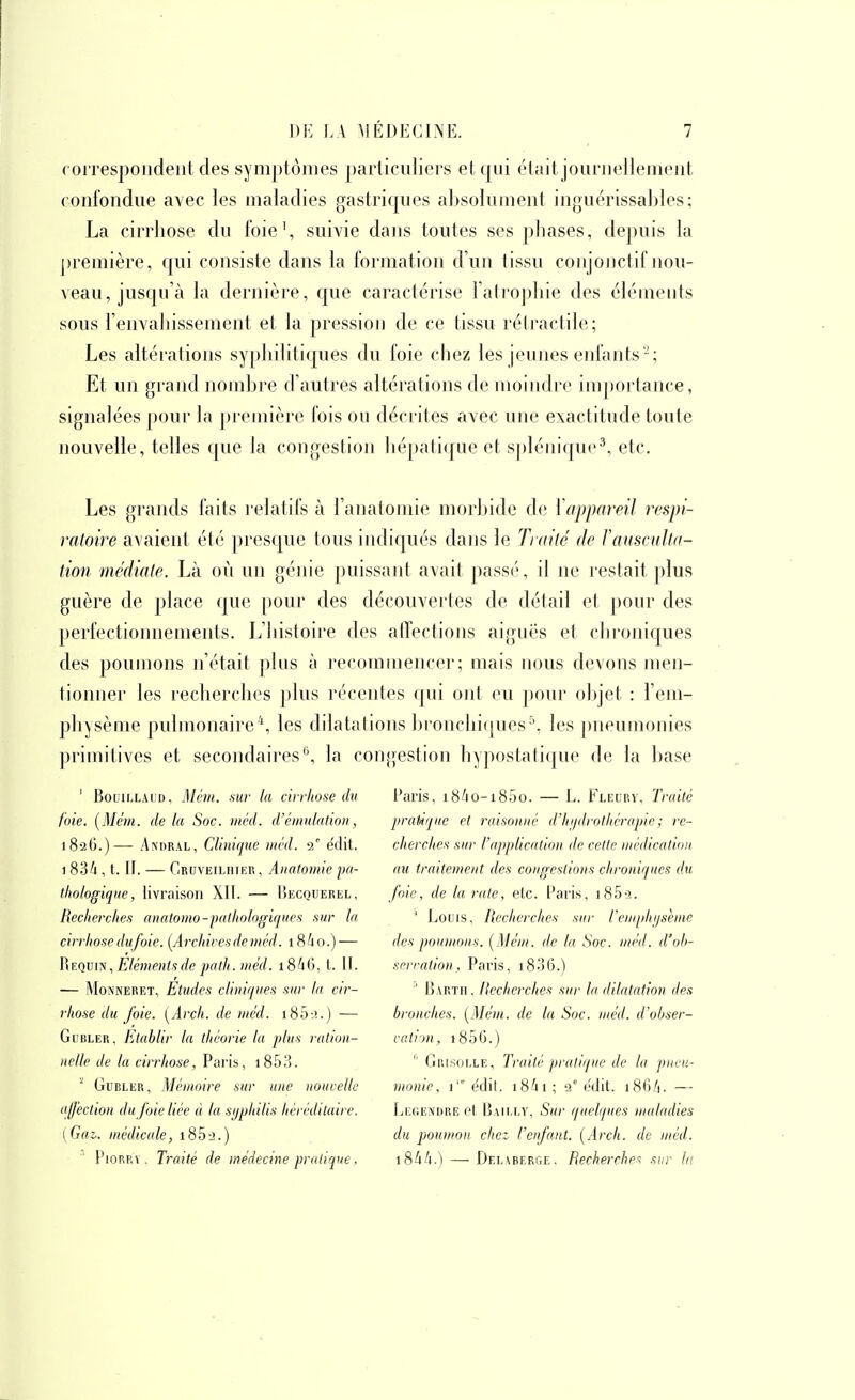 coiTespoudeiit des symptômes pai'iiculiei's et qui étiuljouriiellejiieiit confondue avec les maladies gastriques absolument inguérissables; La cirrhose du foie', suivie dans toutes ses phases, depuis la première, qui consiste dans la formation d'un tissu conjojictif nou- veau, jusqu'à la dernière, que caractérise l'ati'ophie des éléments sous l'envahissement et la pression de ce tissu rétractile; Les altérations syphilitiques du foie chez les jeunes enfants'-; Et un grand nombre d'autres altérations de moindre inqtoj-lance, signalées pour la première fois ou déci'ites avec une exactitude toute nouvelle, telles que la congestion hépatique et spléiiic|ue^, etc. Les grands faits relatifs à l'anatomie morbide de Vappareil respi- ratoire avaient été presque tous indiqués dans le Tiailé de TausculUi- tion médiate. Là où un génie puissant a^ait passé, il ne restait plus guère de place que pour des découvertes de détail et pour des perfectionnements. L'histoire des affections aiguës et chroniques des poumons n'était plus à recommencer; mais nous devons men- tionner les recherches plus l'écentes qui ont eu pour objet : l'em- physème pulmonaire*, les dilatations lu onchiques^, les j)neumonies primitives et secondaires'', la congestion hypostatique de la hase ' BouiLLAUD, Mém. .sui- la àirliose du l'aris, i8/io-i85o. — L. Fleury, Traité foie. [Mém. de la Soc. méd. d'émulation, pratique et raisonné d'hydrothérapie ; re- 182G.)— AxnRAL, Clinifpic méd. 2' édit. cherclies sur l'application de cette médication 1 836 , t. II. — Cruveiliiier , Anatomie pa- au traitement des congestions chroniques du thologique, livraison XII. — I)Ecquerel, fiic, de la rate, etc. Paris, i85-3. Recherches anatomo-pathologiques sur la ^ Louis, Recherches sur l'emphysème cirrhose dufoic. [Archives de méd. i84o.)— des poumons. [Mém. de la Soc. méd. d'oh- RF.qvyN., Eléments de pa th. méd. iS^O, l. IL srrration , Paris, i8.36.) — MoîVNERET, Etudes cUuiques sur la cir- ^ Ijartii. flcchcrches sur la dilatation des rhosc du foie. [Arch. de méd. i85--!.) — bronches. [Mém. de la Soc. méd. d'ohser- GuBLER, Etablir la théorie la plus ration- cation, i85G.) nclle de la cirrhose, Paris, i853.  Grisolle, Traité pi'alique de la pneu- GuRLER, Mémoire sur une nouvelle monie, i'édi(. i84i; 2° edit. i8fiA. — affection du foie liée à la syphilis héréditaire. Leoendre cl Baii.ey, Sur quelques maladies [Gaz. médicale, 185^.) du poumon chet l'enfant. [Arch. de méd. PiORRv. Traité de médecine pratique. 18AA.) — Del^berge. Recherche- sur la