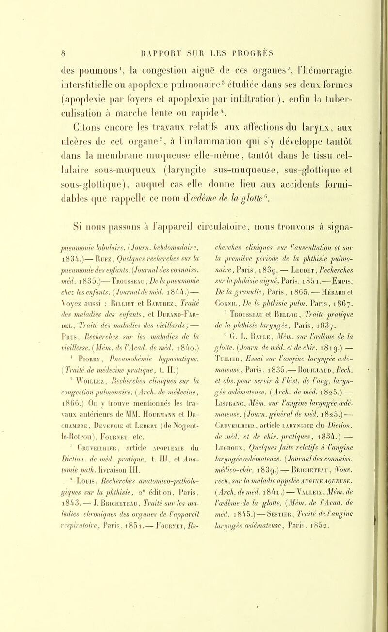 des poumons', la congestion aiguë de ces organes^, l'hémorragie interstitielle ou apoplexie pulmonaire^ étudiée dans ses deux formes (apoplexie par foyers et apoplexie j)ar inliUration), enfin l;i tuber- culisation à marche lente ou rapide''. Citons encore les tra.vaux relatifs aux alfeclions du laryirv, aux ulcères de cet organe ^ à l'inflammation qui s'y développe tantôt dans la membrane muqueuse elle-même, tanlôt dans le tissu cel- lulaire sous-muqueux (laryngite sus-muqueuse, sus-glottique et sous-glottique), auquel cas elle donne lieu aux accidents formi- dables (pie rappelle ce nom à'œdème de la glotte ^\ Si nous laissons à l'appareil circulatoire, nous trouvons à signa- pneiiDioiiie lohiilaire. [Jouru. hehdoinndaiie, 1836.)— RuFZ, Quelques recherches sur la pneumonie des enfanls. [Journal des connaiss. incd. 1835.)—Trousseau , De lapneumonie chez les enfants. [Journal de inéd. i8i6.) — \ oyez aussi : I^illiet et Rarthez, Traité des maladies des enfants, eL Dorand-Far- DEL, Traité des maladies des vieillards; — Prus, Recherches sur les maladies de la vieillesse. [Mcm. de l'Acad. de nml. 18/10.) ' PiORRY, Pneumnhémie hi/poslatique. { Traité de médecine pratique, l. II.)  WoiLLEZ, Recherches cliniques sur la congestion pulmonaire. [Arch. de médeci)ie, 186G.) On y trouve mentionnés les tra- vaiu antérieurs de MM. Hourmaniv et De- chambre, Devergie et Lebert (deNogent- ie-Rotrou), Fournet, etc. ' Cruveiehier, article apoplexie du Diction, de méd. pratique, t. III, et Ana- totnie palh. livraison III. ' Louis, Recherches auatomico-patholo- giques sur la phthisie, 2' édition, Paris, 18/13. — J. Bricheteac, Traité sur les ma- ladies chroniques des organes de l'appareil respiratoire, Paris, 1851.— Fournet, Re- cherches cliniques sur l'auscultation et sur la première période de la phthisie pulmo- naire, Paris, 1839. — Leudet, Recherches sur la phthisie aiguë, Paris, 1851.— Fmpis, De la gramilie, Paris, i865. — HiÎRARnet CouiviE, De la phthisie pulm. Paris, 1867. ''' Trousseau et Belloc , Traité pratique de la phthisie laryngée, Paris, 1837. '' G. L. Ra^le, Mém. sur l'œdème de la glotte. [Journ. de mcd. et de chir. 1819.) — Tuilier, Essai sur l'angine larijngée œdé- mateuse, Paris, i835.— RooiLLAUD,/?ec/(. et ohs.poiir servir h l'hist. de l'ang. laryn- gée œdémateuse. [Arch. de méd. 1825.) — LiSFRANC, Mém. sur l'angine laryngée œdé- mateuse. {Journ. général de méd. 1825.) — Cruveilhier, article laryngite du Diction, de méd. et de chir. pratiques, i834.) — Legrou v, Quelques faits relatfs à l'angine laryngée œdémateuse. [Journaldes connaiss. médico-chir. 1839.)—Bricheteau, Nouv. rech. sur la maladie appelée angine aqueuse. [Arch. de méd. 1861.) — Valleix , Mém. de l'œdème-de la glotte. [Mém. de l'Acad. de méd. 1845.) — Sestier, Traité de l'angine laryngée œdémateuse, Paris, i852.