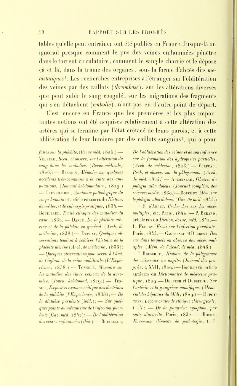 tables qu'elle peut entraîner ont été publiés en France. Just|ue-là on ignorait presque comment le ])us des veines enflammées pénètre dans le torrent circulatoire, comment le sangle charrie et le dépose çà et là, dans la trame des oi'ganes, sous la l'orme d'abcès dits mé- tfistah'ques\ Les recherches entreprises à l'élranger sur l'oblitéi'ation des veines par des caillots (^thrombosej, sur les altérations diverses que peut subir le sang coagulé, sur les migrations des fragments qui s'en détachent i^einhoUe), n'ont pas eu d'autre point de départ. C'est encore en France que les premièies et les plus impor- tantes notions ont été acquises relativement à cette altération des artères qui se termine par l'état crétacé de leurs parois, et à cette oblitération de leur lumière par des caillots sanguins^, qui a j)oiir faites sur la phlébite. {Revue niéd. 182 5.) — Velpeau,/?<?c'/(. et obsert). sur l'allcrHlion du sang dans les maladies. [Ikvuc nu'-dicali', 18-26.) — Rlamdin, Mémoire sur quchpies accidents ircs-coiiiniuiis à In suite des (im- putations. [Journal liclidomaduire, 1829.) — Cruveilhiek , Anatomiepatliologii/ue du corps hu)nain et nrlicle phlébite du Diction, de médec. et de citinirgiepratiques, 1 834.— BouiLLADD, Traité clinique des maladies du cœur, i835. — Dance, De la phlébite uté- rine et de la phlébite en général. [Arch. de médecine, i838.)— Duplay, Quelques ob- servations tendant à éclairer l'histoire de ta phlébite utérine (Arch. de médecine, 1836 ) ; — Quelques observations pour servir à l'hist. de l'iu/Jam. de In veine ombilicale. [L'Eapé- riencc, i838.) — Tonnelé, Mémoire sur les malndies des sinus veineux de In dure- mère. [Journ. hebdomad. 1829.) — 'Fes- sier. Erposéete ranien critique des doctrines de la phlébite {l'Expérience, 1838) ; — De la diathèse purulente {ibid.); — Sur quel- ques points du mécanisme de l'infection puru- lente {Gai. méd. 18^2) ; — De l'oblitération des veines enflammées {ibid.). — Bouillaud. De roblttérationdcs veines et de son influence sur la formation des hijdropisies partielles. {Arch. de médecine, 1828.)— Velpeau, Rech. et (ibserv. sur la phlegmas'ia. {Arch. de méd. 182A.)— Allonnead, Observ. du phlegni. alba dolens. {Journal complém. des sciences médic. 183o.)—Rouciiut, Méni. sur lephlegm. alba dolens. ( Gazette méd. 1844.) ' F. d'Arcet, Recherches sur les abcès multiples, etc. Paris, 18/12. — P. Bérard, article l'us du Diction, des se. méd. 18^2.— t^. Fleury, Essai sur l'infection purulente, l^aris, i84/i. — Castelnau etDtiCREST, De? cns dans lesquels on observe des abcès mul- tiples. {Mém. de l'Acad. de méd. i846.) ■ BRESGHiiT, Histoire de la phlegmasic des vnisseau-r on nngite. {Journal des pro- grès, t. XVII, 1829.) — Bouillaud, article ARTÉRiTE du Dictionnaire de médecine pra- tique, 1829.— Delpech etDuRREuiL, Sur l'artéritc et la gangrène niomifique. {Mémo- rial des hôpitaux du Midi, 1829.) — Dupuy- TREN, Leçons orales de clinique chirurgicale, (. IV; — De la gangrène si/mptom. par suite d'artérite, t^aris, i832. — Roche, Nouveaux éléments de pathologie, t. I.