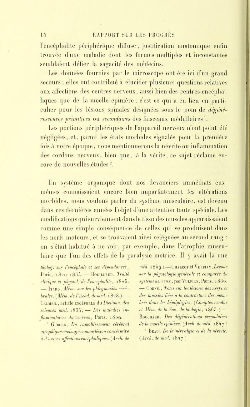 l'encéphalite péri])liérique diffuse, justification anatomique enfin trouvée d'une maladie dont les formes multiples et inconstantes semblaient défier la sagacité des médecins. Les données fournies par le microscope ont été ici d'un grand secours ; elles ont contribué à élucider plusieurs questions relatives aux affections des centres nerveux, aussi bien des centres encépha- liques que de la moelle épinière ; c'est ce qui a eu lieu en jjarti- culier pour les lésions spinales désignées sous le nom de dégéné- rescences primitives ou secondaires des faisceaux médullaires ^ Les portions périphériques de l'appareil nerveux n'ont point été négligées, et, parmi les états morbides signalés pour la première fois à notre époque, nous mentionnerons la névj'ite ou inflammation des cordons nerveux, bien que, à la vérité, ce sujet réclame en- core de nouvelles études^. Un système organique dont nos devanciers immédiats eux- mêmes connaissaient encore bien imparfaitement les altérations morbides, nous voulons parler du système musculaire, est devenu dans ces dernières années l'objet d'une attention toute spéciale. Les modifications qui surviennent dansle tissu des muscles apparaissaient comme une simple conséquence de celles qui se produisent dans h^s nerfs moteurs, et se trouvaient ainsi reléguées au second rang : on s'était habitué à ne voir, par exemple, dans fatrophie muscu- laire c|ue l'un des effets de la paj-alysie motrice. Il y avait là une iholog. sur l'encéphale et ses dépendances, Pai'is, 1820-1834.— BouiLLAUD, Traité clinique et physiol. de l'encéphalite, 1826. — Itard, !\Iéni. sur les phleginasies céré- brales. (Méni. de l'Acad. deinéd. i8â8.) — Gauieil, article encéphale diiDictionn. des sciences méd. i835;— Des maladies in- Jlamniatoires du cerveau, Paris, iSSg. ' GuBLER, Du ramollissement cérébral utrophique envisagé conme lésion consécutive à d'autres affections encéphaliques. [Arcli. de méd. 1859.) — Gharcot et Vulpian , Leçons sur la phi/siologie générale et comparée du système nerveux, par Vu li>i an , Paris ,1866. — GoRNiL, Noies sur les lésions des nerfs et des muscles liées à la contracture des mem- bres dans les hémiplégies. ( Comptes rendus et Mém. de la Soc. de biologie, i863.) — BoDCiiARD, Des dégénérations secondaires de la moelle épinière. [Arch. de méd. 18/17.) ' I5eau , De la névralgie et de la névrite. [Arch. de méd. 18/17.)