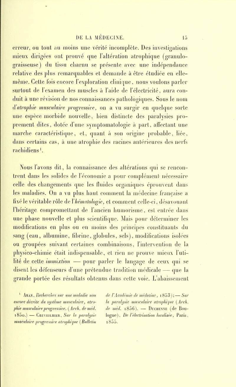 erreur, ou tout au moins une vérité incomplète. Des investigations mieux dirigées ont prouvé que l'altération atrophique (granulo- graisseuse) du tissu cliarnu se présente avec une indépendance relative des plus remarquables et demande à être étudiée en elle- même. Cette lois encore l'exploration clinique, nous vouions parler surtout de l'examen des muscles à l'aide de l'électricité, aura con- duit à une révision de nos connaissances pathologiques. Sous le nom LÏatropliie musculaire progressive, on a vu surgir en quelque sorte une espèce morbide nouvelle, bien distincte des paralysies pro- prement dites, dotée d'une symptomatologie à part, afTectant une marclie caractéristique, et, quant à son origine probable, liée, dans certains cas, à une atrophie des racines antérieures des nerfs rachidiens Nous l'avons dit, la connaissance des altérations qui se rencon- trent dans les solides de l'économie a pour complément nécessaire celle des changements que les fluides organiques éprouvent dans les maladies. On a vu plus haut comment la médecine française a fixé le véritable rôle de Vhémalologie, et conmient celle-ci, désavouant l'héritage compromettant de l'ancien humorisme, est entrée dans une phase nouvelle et plus scientifique. Mais pour déterminer les modifications en plus ou en moins des pi'incipes constituants du sang (eau, albumine, fibrine, globules, sels), modifications isolées ou groupées suivant certaines combinaisons, Tintervention de la physico-chimie était indispensable, et rien ne prouve mieux l'uti- lité de cette immixtion — pour parler le langage de ceux cjui se disent les défenseurs d'une prétendue tradition médicale — que la grande portée des résultats obtenus dans cette voie. L'abaissement ' Aran, IJecherciies sur une maladie non encore décrite du sijathne musculaire, atro- phie musculaire progressive. [Arcli. deméd. i85o.) — CRuvEiLiuiiR, Sur la paralysie musculaire progressii-e alroptii'jue [Bulletin de rAcadémie de médecine, i 853); — Sur la paralysie musculaire atrophique [Arch. de méd. 1806). — Duchenne (de Bou- logne), De rélectrisation localisée, Paris, 1855.