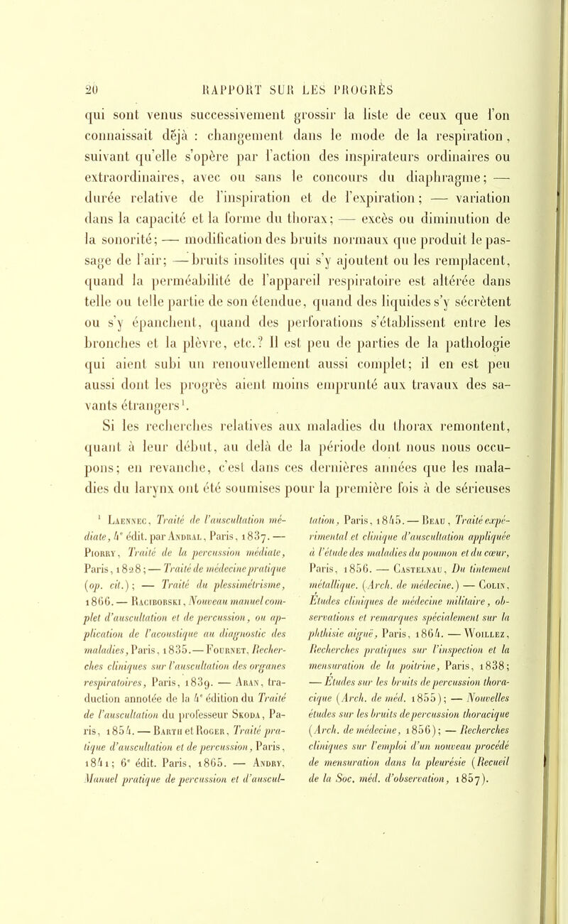 qui sont venus successivement grossir la liste de ceux que l'on connaissait déjà : changement dans le mode de la respiration , suivant qu'elle s'opère par l'action des inspirateurs ordinaires ou extraordinaires, avec ou sans le concours du diaphragme; — durée relative de l'inspiration et de l'expiration ; — variation dans la capacité et la forme du thorax; — excès ou diminution de la sonorité; — modification des bruits normaux que produit le pas- sage de l'air; —bruits insolites qui s'y ajoutent ou les remplacent, quand la perméabilité de l'appareil respiratoire est altérée dans telle ou telle partie de son étendue, quand des liquides s'y sécrètent ou s'y épanchent, quand des perforations s'établissent entre les bronches et la plèvre, etc.? Il est peu de parties de la pathologie qui aient subi un renouvellement aussi complet; il en est peu aussi dont les progrès aient moins emprunté aux travaux des sa- vants étrangers ^ Si les recherches relatives aux maladies du thorax remontent, quant à leur début, au delà de la période dont nous nous occu- pons; en revanche, c'est dans ces dernières années que les mala- dies du larynx ont été soumises pour la première fois à de sérieuses ' Laennec, Traité de l'auscultation mé- diate, W édit.par Andual, Paris, 1887.— PiouRY, Traité de la percussion médiate, Paris ,1828; — Traité de médecine pratique [op. cit.); — Traité du plessimétrisme, 1866. — Racibobski , Nouveau manuel com- plet d'auscultation et de percussion, ou ap- plication de l'acoustique au diagnostic des maladies, Paris, 1835.— Fournet, Becher- ches cliniques sur l'auscultation des organes respiratoires, Paris, 1889. — An an, tra- duction annotée de la h' édition du Traité de l'auscultation du professeur Skoda, Pa- ris, 185 4. — Barth et Roger , Traité pra- tique d'auscidtation et de percussion, Paris, i84i; 6' édit. Paris, i865. — Andrv, Manuel pratique de percussion et d'auscul- tation, Paris, 1845. — Beau, Traitéexpé- i imental et clinique d'auscultation appliquée à l'élude des maladies du poumon et du cœur, Paris, i856. — Castelnau, Du tintement métallique. {Arch. de médecine.) — Colin, Eludes clijiiques de médecine militaire, ob- servations et remarques spécialement sur la plithisic aiguë, Paris, i864. —Woillez, Recherches pratiques sur l'inspection et la mensuration de la poitrine, Paris, i838; — Etudes sur les bruits de percussion thora- cique [Arch. de méd. i855); — Nouvelles études sur les bruits de percussion thoracique (^Arch. de médecine, i856); —Recherches cliniques sur l'emploi d'un nouveau procédé de mensuration dans la pleurésie [Recueil de la Soc, méd. d'observation, 1857).