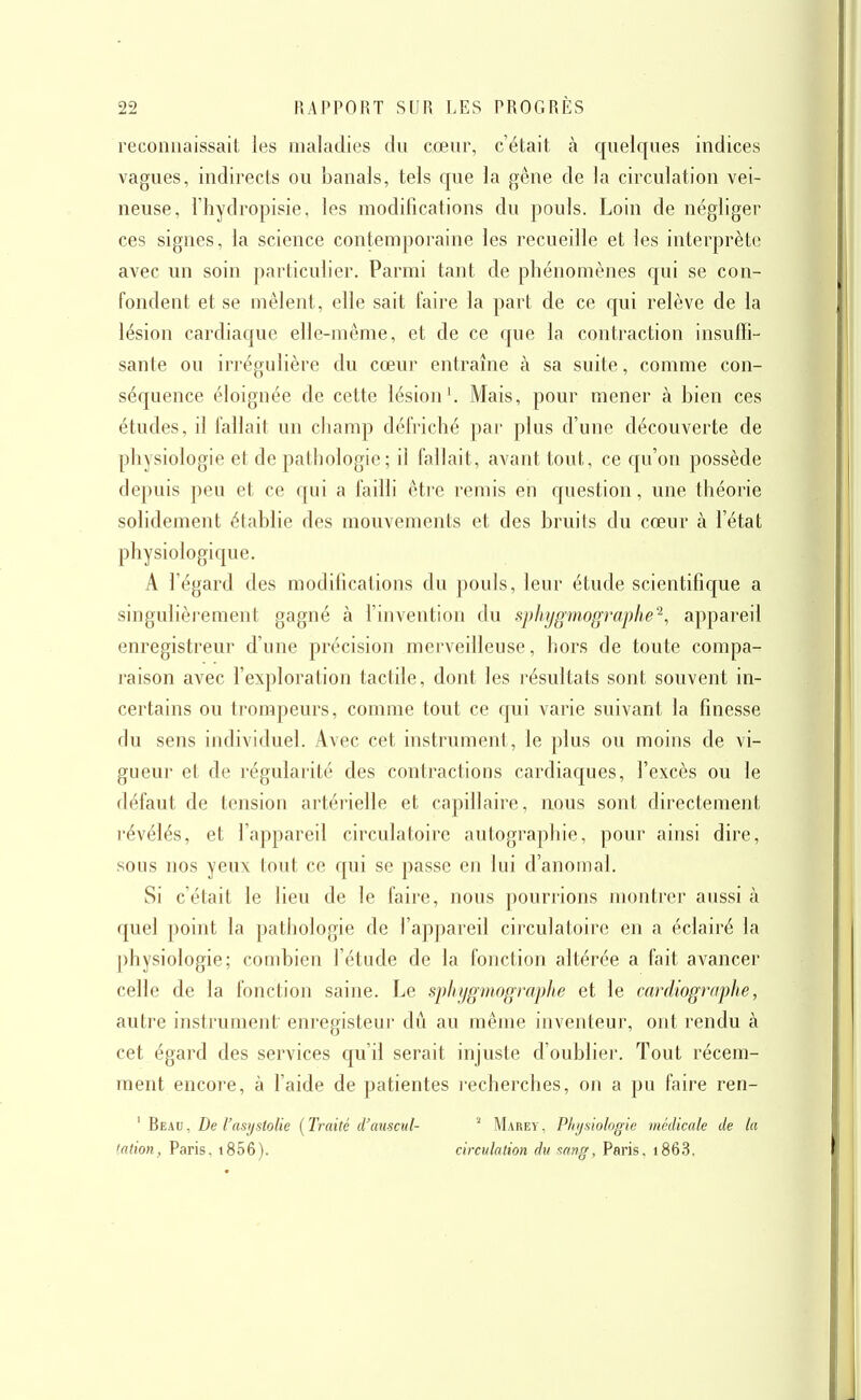 reconnaissait les maladies du cœur, c'était à quelques indices vagues, indirects ou banals, tels que la gêne de la circulation vei- neuse, riiydropisie, les modifications du pouls. Loin de négliger ces signes, la science contemporaine les recueille et les interprète avec un soin particulier. Parmi tant de phénomènes qui se con- fondent et se mêlent, elle sait faire la part de ce qui relève de la lésion cardiaque elle-même, et de ce que la contraction insuffi- sante ou irrégulière du cœur entraîne à sa suite, comme con- séquence éloignée de cette lésion'. Mais, pour mener à bien ces études, il fallait un champ défriché par plus d'une découverte de physiologie et de pathologie; il fallait, avant tout, ce qu'on possède depuis peu et ce qui a failli être remis en question, une théorie solidement établie des mouvements et des bruits du cœur à l'état physiologique. A l'égard des modifications du pouls, leur étude scientifique a singulièrement gagné à l'invention du sphygmographe^, appareil enregistreur d'une précision merveilleuse, hors de toute compa- raison avec l'exploration tactile, dont les résultats sont souvent in- certains ou trompeurs, comme tout ce qui varie suivant la finesse du sens individuel. Avec cet instrument, le plus ou moins de vi- gueur et de régularité des contractions cardiaques, l'excès ou le défaut de tension artérielle et capillaire, nous sont directement révélés, et l'appareil circulatoire autographie, pour ainsi dire, sous nos yeux tout ce qui se passe en lui d'anomal. Si c'était le lieu de le faire, nous pourrions montrer aussi à quel point la pathologie de l'appareil circulatoire en a éclairé la physiologie; combien l'étude de la fonction altérée a fait avancer celle de la fonction saine. Le sphygmographe et le cardiographe, autre instrument enregisteur dû au même inventeur, ont rendu à cet égard des services qu'il serait injuste d'oublier. Tout récem- ment encore, à l'aide de patientes recherches, on a pu faire ren- ' Beau, De l'asystolie [Traité d'auscul- ^ Marey, Physiologie médicale de la tation, Paris, i856). circulation du sang, Paris, i863.