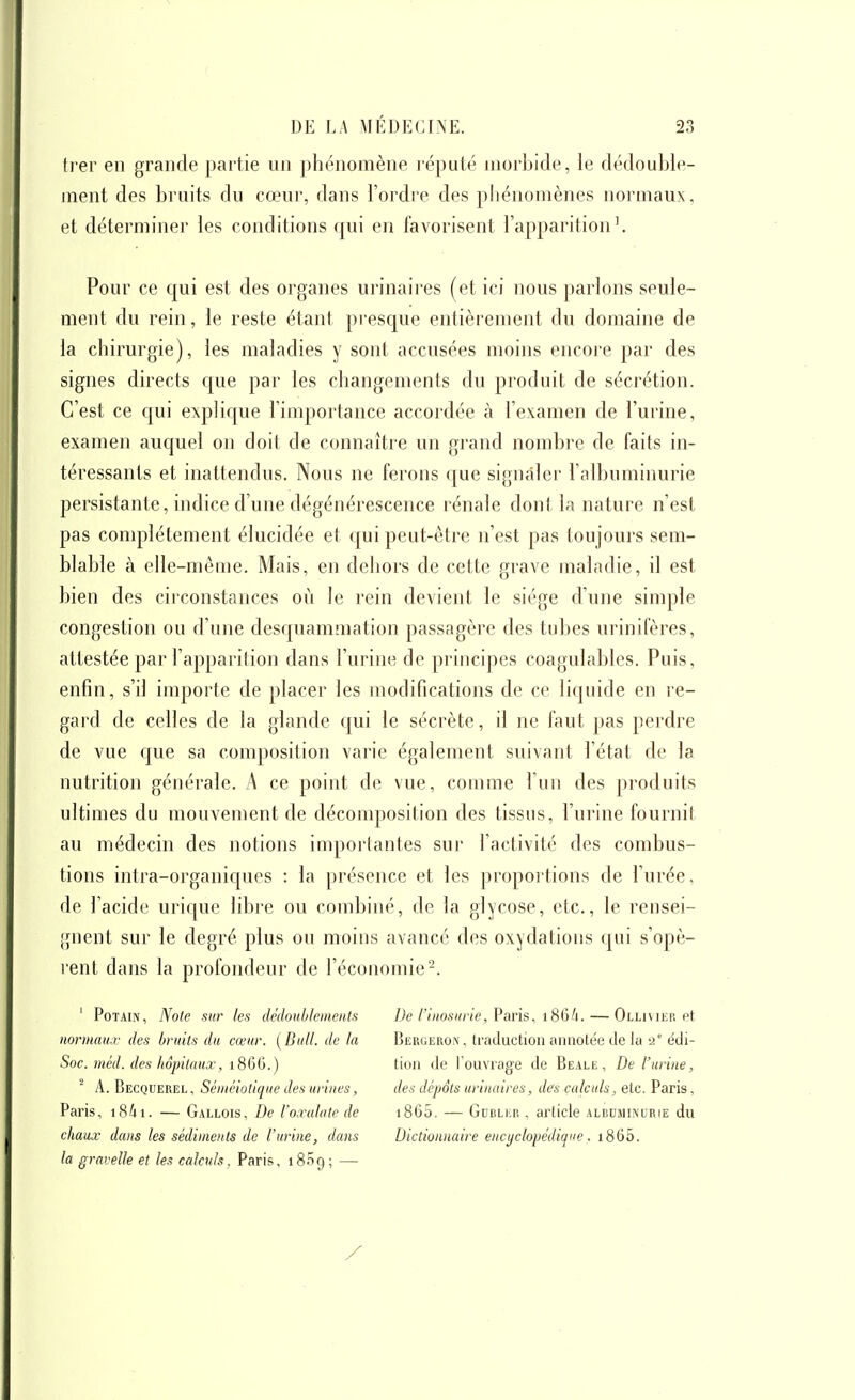 trer en grande partie un phénomène l'éputé morbide, le dédouble- ment des bruits du cœui% dans l'ordre des phénomènes normaux, et déterminer les conditions qui en favorisent l'apparition'. Pour ce qui est des organes urinaires (et ici nous parlons seule- ment du rein, le reste étant presque entièrement du domaine de la chirurgie), les maladies y sont accusées moins encore par des signes directs que par les changements du produit de sécrétion. C'est ce qui explique l'importance accordée à l'examen de l'urine, examen auquel on doit de connaître un grand nombre de faits in- téressants et inattendus. Nous ne ferons que signaler l'albuminurie persistante, indice d'une dégénérescence rénale dont la nature n'est pas complètement élucidée et qui peut-être n'est pas toujours sem- blable à elle-même. Mais, en dehors de cette grave maladie, il est bien des circonstances où le rein devient le siège d'une simple congestion ou d'une desquammation passagère des tubes urinifères, attestée par l'apparition dans l'urine de pi'incipes coagulables. Puis, enfin, s'il importe de placer les modifications de ce liquide en re- gard de celles de la glande qui le sécrète, il ne faut pas perdre de vue que sa composition varie également suivant l'état de la nutrition générale. A ce point de vue, comme l'un des produits ultimes du mouvement de décomposition des tissus, l'urine fournit au médecin des notions importantes sur l'activité des combus- tions intra-organiques : la présence et les proportions de l'urée, de l'acide urique libre ou combiné, de la glycose, etc., le rensei- gnent sur le degré plus ou moins avancé des oxydations qui s'opè- rent dans la profondeur de l'économie'-. ' PoTAiN, Note sur les dédoublements normaux des bruits du cœur. ( Bull, de la Soc. méd. des hôpitaux, 1866.) ^ A. Becquerel, Séméiotique des urines, Paris, i84i. — Gallois, De l'oxalate de chaux dans les sédiments de l'urine, dans la gravelle et les calculs. Paris, 1809 ; — De l'inosurie, Paris, 186/1. — Ollivier et Bergeroîv, traduction annotée de la a édi- tion de l'ouvrage de Beale, De l'urine, des dépôts urinaires, des calculs, etc. Paris, i865. — Gubler , article albuminurie du Dictionnaire encyclopédique. i865.