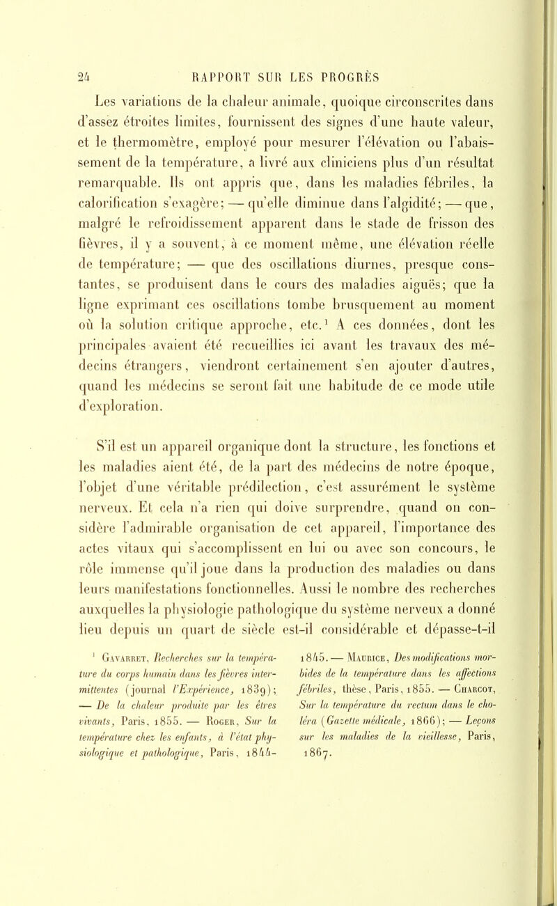 Les variations de ia chaieiir animale, quoique circonscrites dans d'assez étroites limites, fournissent des signes d'une haute valeur, et le thermomètre, employé pour mesurer l'élévation ou l'abais- sement de la température, a livré aux cliniciens plus d'un résultat remarquable. Ils ont appris que, dans les maladies fébriles, la calorification s'exagère; — qu'elle diminue dans l'algidité; — que, malgré le refroidissement apparent dans le stade de frisson des fièvres, il y a souvent, à ce moment même, une élévation réelle de température; — que des oscillations diurnes, presque cons- tantes, se produisent dans le cours des maladies aiguës; que la ligne exprimant ces oscillations tombe brusquement au moment 011 la solution critique approclie, etc.^ A ces données, dont les principales avaient été recueillies ici avant les travaux des mé- decins étrangers, viendront certainement s'en ajouter d'autres, quand les médecins se seront fait une habitude de ce mode utile d'exploration. S'il est un appareil organique dont la structure, les fonctions et les maladies aient été, de la part des médecins de notre époque, l'objet d'une véritable prédilection, c'est assurément le système nerveux. Et cela n'a rien qui doive surprendre, cjuand on con- sidère l'admirable organisation de cet appareil, l'importance des actes vitaux qui s'accomplissent en lui ou avec son concours, le rôle immense qu'il joue dans la production des maladies ou dans leurs manifestations fonctionnelles. Aussi le nombre des recherches auxquelles la physiologie pathologique du système nerveux a donné lieu depuis un quart de siècle est-il considérable et dépasse-t-il ' Gavarret, Recherches sur la tempéra- i845.— Madrice, Des modifications mor- ture du corps humain dans les fièvres inter- bides de la température dans les affections mittentes (journal l'Expérience, 1889); fébriles, thèse, Paris, 1855. — Charcot, — De la chaleur produite par les êtres Sur la température du rectum dans le clio- vivants, Paris, i855.— Roger, Sur la k'ra {Gazette médicale, i8()6); — Leçons température chez les enfants, à l'état phy- sur les maladies de la vieillesse, Paris, siologique et pathologique, Paris, i84i- i86y.