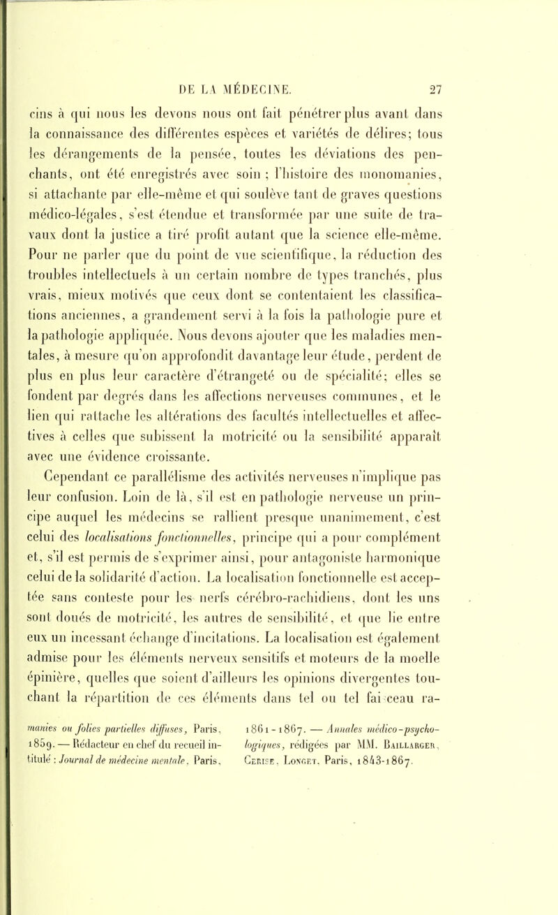 cins à qui nous les devons nous ont fait pénétrer plus avant clans la connaissance des diflerentes espèces et variétés de délires; tous les dérangements de la pensée, toutes les déviations des pen- chants, ont été enregistrés avec soin ; l'histoire des inonomanies, si attachante par elle-même et c[ui soulève tant de graves questions médico-légales, s'est étendue et transformée par une suite de tra- vaux dont la justice a tiré profit autant que la science elle-même. Pour ne parler que du point de vue scieutificpie, la réduction des troubles intellectuels à un certain nombre de types tranchés, plus vrais, mieux motivés que ceux dont se contentaient les classifica- tions anciennes, a grandement servi à la fois la pathologie pure et la pathologie appliquée. Nous devons ajouter que les maladies men- tales, à mesure qu'on approfondit davantage leur étude, perdent de plus en plus leur caractère d'étrangeté ou de spécialité; elles se fondent par degrés clans les affections nerveuses communes, et le lien qui rattache les altérations des facultés intellectuelles et affec- tives à celles que subissent la motricité ou la sensibilité apparaît avec une évidence croissante. Cependant ce parallélisme des activités nerveuses n'implic[ue pas leur confusion. Loin de là, s'd est en pathologie nerveuse un prin- cipe auquel les médecins se rallient presque unanimement, c'est celui des localisations foncfionnelJes, principe qui a pour complément et, s'il est permis de s'exprimer ainsi, pour antagoniste harmonique celui delà solidarité d'actiou. La localisation fonctionnelle est accep- tée pans conteste pour les nerfs cérébro-rachidiens, dont les uns sont doués de motricité, les autres de sensibdité, et que lie entre eux un incessant échange d'incitations. La localisation est également admise pour les éléments nerveux sensitifs et moteurs de la moelle épinièi'e, quelles que soient d'ailleurs les opinions divergentes tou- chant la répartition de ces éléments dans tel ou tel fai ceau ra- manies ou folies partielles diffuses, Paris, 1861-1867. — Annales médico-psycho- 1859. — Rédacteur ou cliel'du recueil in- logiques, rédigées par MM. Baillarger, ^\\.\x\é : Journal de médecine mentale. Paris, Gerisî;. Loncet. Paris, iSiS-iSôy.