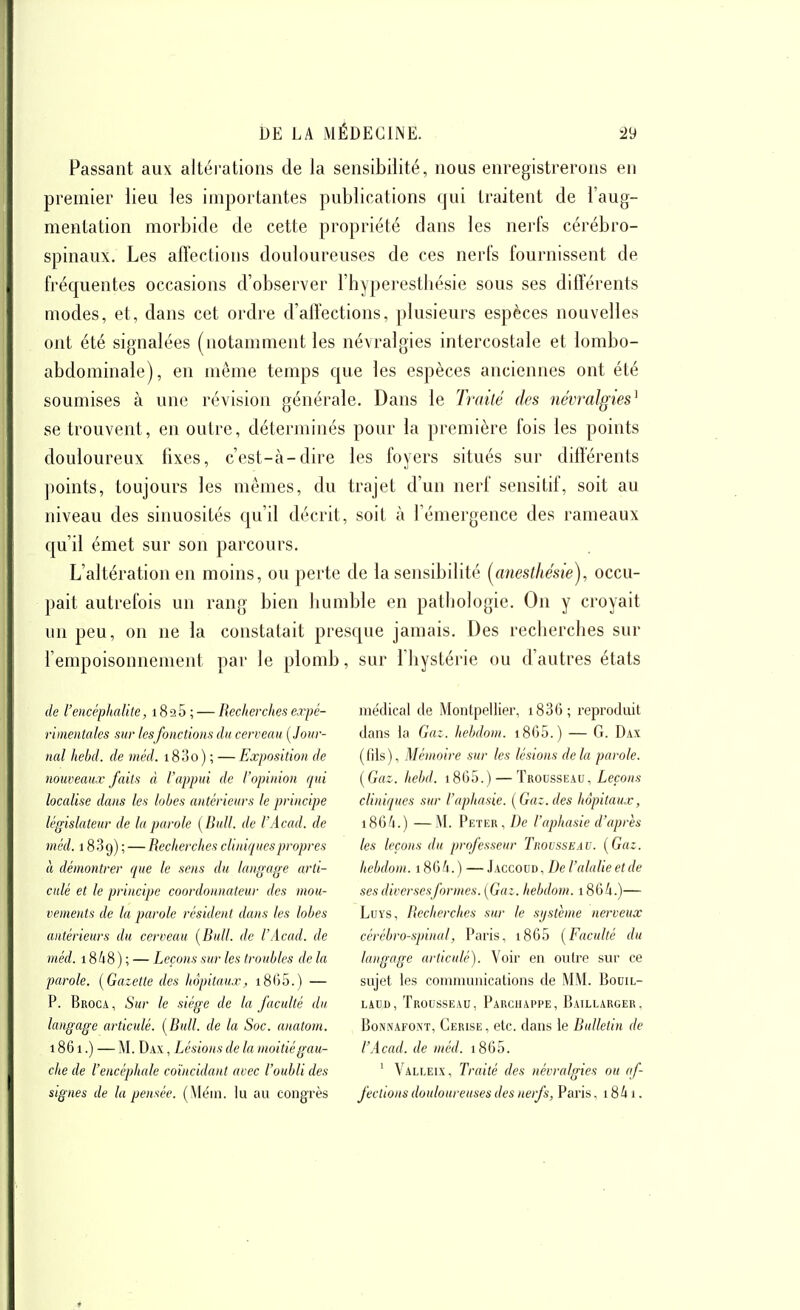 Passant aux altérations de la sensibilité, nous enregistrerons en premier lieu les importantes publications qui traitent de l'aug- mentation morbide de cette propriété clans les nei'fs cérébro- spinaux. Les affections douloureuses de ces nerfs fournissent de fréquentes occasions d'observer l'hyperesthésie sous ses différents modes, et, dans cet ordre d'affections, plusieurs espèces nouvelles ont été signalées (notamment les névralgies intercostale et lombo- abdominale), en même temps que les espèces anciennes ont été soumises à une révision générale. Dans le Traité des névralgies^ se trouvent, en outre, déterminés pour la première fois les points douloureux fixes, c'est-à-dire les foyers situés sur différents ])oints, toujours les mêmes, du trajet d'un nerf sensitif, soit au niveau des sinuosités qu'il décrit, soit à l'émergence des rameaux qu'il émet sur son parcours. L'altération en moins, ou perte de la sensibilité (^anesthésie), occu- pait autrefois un rang bien bumble en pathologie. On y croyait un peu, on ne la constatait presque jamais. Des recherches sur l'empoisonnement par le plomb, sur l'hystérie ou d'autres étals de l'encéphalite, 1825 ; — Recherches erpé- rimentales sur lesfonctions du cerveau (^Jour- nal hehd. de méd. 18 3 0 ) ; — Exposition de nouveaux faits à l'appui de l'opinion qui localise dans les lobes antérieurs le principe législateur de la parole [Bull, de l'Acad. de méd. 18.89) ; — Recherches cliniques propres à démontrer que le sens du langage arti- culé et le principe coordonnateur des mou- vements de la parole résident dans tes lobes antérieurs du cerveau [Bull, de l'Acad. de méd. 1848 ) ; — Leçons sur les troubles de la parole. [Gazette des hôpitaux, i8()5.) — P. Broca , Sur le siège de la faculté du langage articulé. [Bull, de la Soc. anatom. 1861.) — M. Dax , Lésions de la moitié gau- che de l'encéphale coïncidant avec l'oubli des signes de la pensée. (Méin. lu au congrès médical de Montpellier, i83G; reproduit dans la Gat. hebdom. i865.) — G. Dax (fils), Mémoire sur les lésions delà parole. [Gaz. hehd. i865.) — Trocsseau, Leçons cliniques sur l'aphasie. [Gaz. des hôpitaux, 1864.) —M. Peter, De l'aphasie d'après tes leçons du professeur TitovssEAV. [Gaz. hebdom. i864.) —J accovd. De l'alalie et de ses diversesformes. [Gaz. hebdom. 1864.)— LuYS, Recherches sur le système nerveux cérébro-spinal, Paris, i865 [Faculté du langage articulé). Voir en outre sur ce sujet les communications de MM. BoniL- LACD, Trousseau, Parchappe, Baillarger, BoNNAFONT, Cerise , etc. (lans le Bulletin de l'Acad. de méd. 1865. ' Valleix, Traité des névralgies ou af- fections douloureuses des nerfs, Paris, 1841.