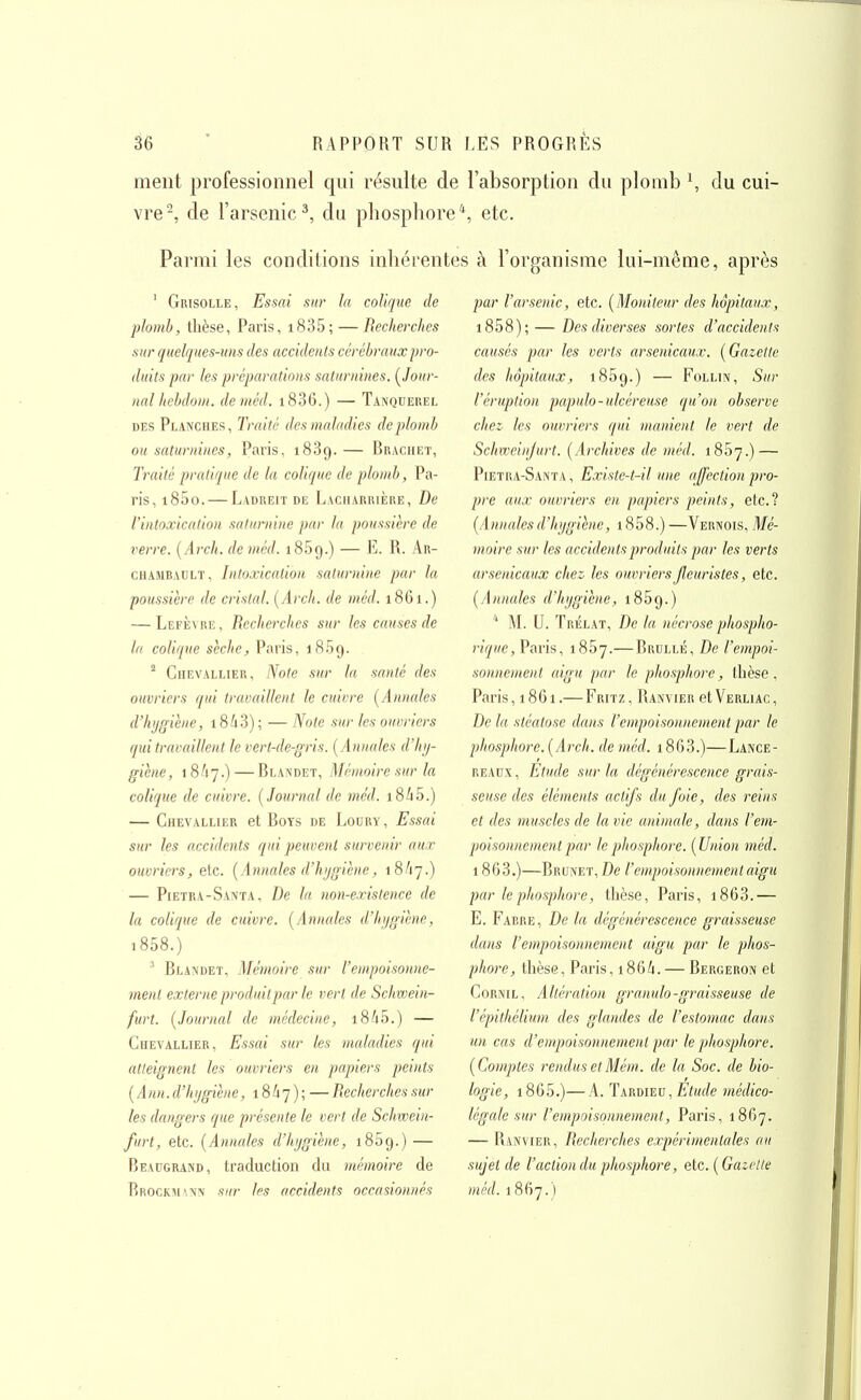 ment professionnel qui résulte de l'absorption du plomb \ du cui- vre-, de l'arsenic^, du phosphore*, etc. Parmi les conditions inhérentes à l'organisme lui-même, après ' Grisolle, Essai sur la colique de plomb, tlièse, Paris, i835; — Recherches sur quelques-uns des accidents cérébraux pro- duits par les préparations saturnines. (^Jour- nal hebdoni. de méd. i836.) — Tanqueuel DES Planches, Traité des maladies de plomb ou saturnines, Paris, 1889.— Braciiet, Traité pratique de la colique de plomb, Pa- ris, i85o. — Ladkeit de Lacharrière, De l'intoxication saturnine par la poussière de verre. {Arch. de méd. 1869.) — E. R. Ar- chambault. Intoxication saturnine par la poussière de cristal. (Arch. de méd. 1861.) — Lefèviie, Recherches sur les causes de la colique sèche, Paris, 1859. ^ Chevallier, Note sur la santé des ouvriers qui travaillent le cuivre [Annales d'hijgihne, i8A3); — Note sur les ouvriers qui travaillent le vert-de-gris. {Annales d'hij- giène, iSfij.)—Blandet, Mémoire sur la colique de cuivre. {Journal de méd. i8à5.) — Chevallier et Boys de Loury, Essai sur les accidents qui peuvent survenir aux ouvriers, elc. {Annales d'hygiène, 18A7.) — Pietra-Santa, De la non-existence de la colique de cuivre. {Annales d'hygiène, i858.) ^ Blandet, Mémoire sur l'empoisonne- ment exter)ie produit par le vert de Schwein- furt. {Journal de médecine, i8A5.) — Chevallier, Essai sur les maladies qui atteignent les ouvriers en papiers peints {Ann. d'hygiène, 1847); —Recherches sur les dangers que présente le vert de Schwein- furt, etc. {Annales d'hygiène, 1869.) — Beaugrand, traduction du mémoire de Brockaiwn sur les accidents occasionnés par l'arsenic, etc. {Moniteur des hôpitaux, i858); — Des diverses sortes d'accidents causés par les verts arsenicaux. {Gazette des hôpitaux, 1859.) — Follin, Sur l'éruption papulo-ulcéreuse qu'on observe chez les ouvriers qui manient le vert de Schweinjurt. {Archives de méd. iSSy.) — Pietua-Santa , Existe-t-il une affection pro- pre aux ouvriers en papiers peints, etc.? {Annales d'hygiène, 1858.) —Vernois, Mé- moire sur les accidents produits par les verts arsenicaux chez les ouvriers fleuristes, etc. {Annales d'hygiène, 1859.) '' M. U. Trélat, De la nécrose phospho- riquc, Paris, 1887.— Brullé, De l'empoi- sonnement aigu par le phosphore, thèse, Paris ,1861.— Fritz , Ranvier et Verliac , De la stéalose dans l'empoisonnement par le phosphore. {Arch. de méd. 1863.)—Lance- READX, Etude sur la dégénérescence grais- seuse des éléments actifs du foie, des reins et des muscles de la vie animale, dans l'em- poisonnement par le phosphore. {Union méd. 1863.)—Brunet, De l'empoisonnement aigu par le phosphore, thèse, Paris, i863.— E. Farre, De la dégénérescence graisseuse dans l'empoisonnement aigu par le phos- phore, thèse, Paris, 1864. — Bergeron et CoRNiL, Altération granulo-graisseuse de l'épithélium des glandes de l'estomac dans un cas d'empoisonnement par le phosphore. {Comptes rendus et Mém. de la Soc. de bio- logie, 1865.)—A. TkRUiEV, Etude médico- légale sur l'empoisonnement, Paris, 1867. — Ranvier, Recherches expérimentales au sujet de l'action du phosphore, etc. {Gazette méd. 1867.)