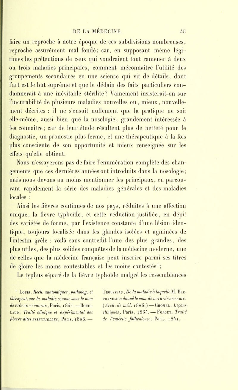 faire un reproche à notre époque de ces subdivisions nombreuses, reproche assurément mal fondé; car, en supposant même légi- times les prétentions de ceux qui voudraient tout ramener à deux ou trois maladies principales, comment méconnaître l'utilité des groupements secondaires en une science qui vit de détails, dont l'art est le but suprême et que le dédain des faits particuliers con- damnerait à une inévitable stérilité? Vainement insisterait-on sur l'incurabilité de plusieurs maladies nouvelles ou, mieux, nouvelle- ment décrites : il ne s'ensuit nullement que la pratique ne soit elle-même, aussi bien que la nosologie, grandement intéressée à les connaître; car de leur étude résultent plus de netteté pour le diagnostic, un pronostic plus ferme, et une thérapeutique à la fois plus consciente de son opportunité et mieux renseignée sur les efï'ets qu'elle obtient. Nous n'essayerons pas de faire l'énumération complète des chan- gements c{ue ces dernières années ont introduits dans la nosologie; uiais nous devons au moins mentionner les principaux, en parcou- rant rapidement la série des maladies générales et des maladies locales : Ainsi les fièvres continues de nos pays, réduites à une aflection unique, la fièvre typhoïde, et cette réduction justifiée, en dépit des variétés de forme, par l'existence constante d'une lésion iden- tique, toujours localisée dans les glandes isolées et agminées de l'intestin grêle : voilà sans contredit l'une des plus grandes, des plus utiles, des plus solides conc[uêtesde la médecine moderne, une de celles que la médecine française peut inscrire parmi ses titres (le gloire les moins contestables et les moins contestés^; Le typhus séparé de la fièvre typhoïde malgré les ressemblances ' Louis, Récit, nnatomiques,palholog. et thérapeut. sur la maladie connue sous le nom de FIÈVRE TYPHOÏDE,¥avis, 1841.—Bouil- LAUD, Traité clinique et expérimental des fièvres dites essentielles, Paris, 18516. — Trousseau , De la maladie à laquelle M. Bre- TONNEAU a donné le nom de dotiiiéxenterie. {Arch. de méd. 182G.) — Ciiomel, Leçons cliniques, Vans, i83/i. — Forget, Traité de Venlériie follicnleuse, Paris, i8ii.