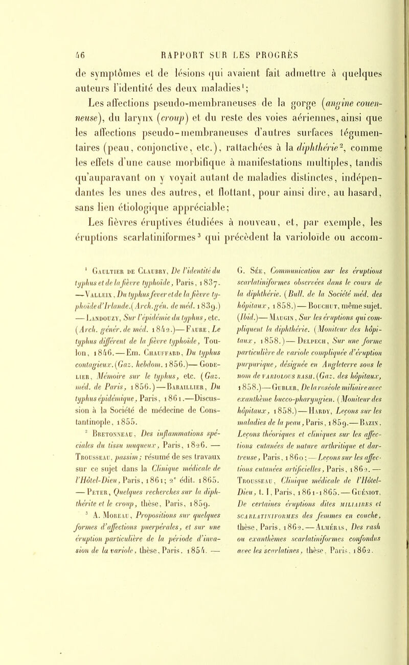 de symptômes el de lésions qui avaient fait admettre à quelques auteurs l'identité des deux maladies'; Les affections pseudo-membraneuses de la gorge (^angine couen- neuse), du larynx (^croup) et du reste des voies aériennes, ainsi que les affections pseudo-membraneuses d'autres surlaces tégumen- taires (peau, conjonctive, etc.), rattachées à la diphthérie^, comme les effets d'une cause morbifîqiie à manifestations multiples, tandis t[u'auparavant on y voyait autant de maladies distinctes, indépen- dantes les unes des autres, et flottant, pour ainsi dire, au hasard, sans lien étiologique appréciable; Les fièvres éruptives étudiées à nouveau, et, par exemple, les éruptions scarlatiniformes ^ qui précèdent la varioloïde ou accom- ' Gadltier de Glaubry, De l'identité du typhus et de la fièvre typhoïde, Paris, 1887. —Valleix , Bu typhusfever et de la fièvre ty- jjh(nded'lrl((nde.[Arch.i>ên. deméd. 1839.) — Landoczy, Sur l'épidémie du typhus, etc. [Arch. gêner, de méd. 1862.)— Faure , Le typhus différent de la fièvre typhoïde, Tou- lon, 18A6. — Eni. Chauffard,/)m typhus contagieux.[Gaz. hehdoni. 1 856.)— Gode- HER, Mémoire sur le typhus, etc. [Gaz. méd. de Paris, i856.) — Baraillier, Du typhus épidémique, Paris, 1861.—Discu s- sion à la Société de médecine de Cons- tantinople, i855. ^ Bretonneau, Des inflammations spé- ciales du tissu muqueu.r, Paris, 1826. — Trousseau, passim; résumé de ses travaux sur ce sujet dans la Clinique médicale de l'Hôtel-Dieu, Paris, 1861; 9° édit. 1860. — Peter, Quelques recherches sur la diph- thérite et le croup, thèse, Paris, iSSg. ' A. Moreau, Propositions sur quelques formes d'affections puerpérales, et sur une éruption particulière de la période d'inva- sion de la variole, thèse. Paris. i85/i. — G. Sée, Communication sur les éruptions scarlalinformes observées dans le cours de la diphthérie. [Bull, de la Société méd. des hôpitaux, 1858.) — BouciiuT, même sujet. (Ibid.)— Maugin , Sur les éruptions qui com- pliquent la diphthérie. [Moniteur des hôpi- taux, i858.)—Deli>ech, Sur une forme particulière de variole compliquée d'éruption purpuriquej désignée en Angleterre sous le nom de variolovs hasii. [Gaz. des hôpitaux, 1808.)— GuBLER, De la roséole miliaire avec exanthème hucco-fharyngien. [Moniteur des hôpitaux, i858.) — Hardy, Leçons sur les maladies de la peau, Paris, 1869.— Bazin , Leçons théoriques et cliniques sur les affec- tions cutanées de nature arthritique el dar- treuse, Paris ,1860; —Leçons sur les affec- tions cutanées artificielles, Paris, 1863. — Trousseau, Clinique médicale de l'IIôtel- Dieu, 1.1, Paris, i86i-i865. — GuÉiNiot, De certaines éruptions dites miliaires et scAiiLATiNiFORMES des feuimcs en couche, thèse, Paris, 1869. — Aljiéras, Des rash ou exanthèmes scarlatiniformes confondus avec les scarlatines, thèse. Pari.-;, 1869.