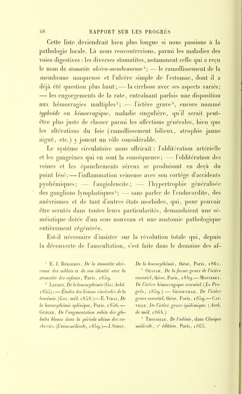 Cette liste. deviendrait bien plus longue si nous passions à la pathologie locale. Là nous rencontrerions, parmi les maladies des voies digestives : les diverses stomaLiles, notamment celle qui a reçu le nom de slomaùte nlcéro-memhranense^; — le ramollissement de la membrane muqueuse et l'ulcère simple de l'estomac, dont il a déjà été question plus haut; — la cirrhose avec ses aspects variés; — les engorgements de la rate, entraînant parfois une disposition aux hémorragies multiples^; — l'ictère grave^, encore nommé typhoïde ou hémorragique, maladie singulière, qu'il serait peut- être plus juste de classer parmi les atlections générales, bien que les altérations du foie (ramollissement bilieux, atrophie jaune aiguë, etc.) y jouent un rôle considérable. Le système circulatoire nous oftrirait : l'oblitération artérielle et les gangrènes qui en sont la conséquence ; — l'oblitération des veines et les épanchements séreux se produisant en deçà du point lésé; — l'inflammation veineuse avec son cortège d'accidents pyohémiques; — l'angioleucite ; — l'hypertrophie généralisée des ganglions lymphatiques*; — sans parler de l'endocardite, des anévrismes et de tant d'autres états morbides, qui, pour pouvoir être scrutés dans toutes leurs particularités, demandaient une sé- méiotique dotée d'un sens nouveau et une anatomie pathologique entièrement régénérée. Est-il nécessaire d'insister sur la révolution totale qui, depuis la découverte de l'auscultation, s'est faite dans le domaine des af- ' E. J. Bergeron, De In stomatite nlcé- reuse des soldats et de son identité avec la stomatite des enfantsParis, 1869. ^ Leudet, De la leucocjjtliémie{Gaz. Iiebd. i855); — Etudes des lésions viscérales delà leucémie. [Gaz. méd. i858.)—E. Vidal, De la leucocythémie splénique, Paris, 1856.— GuBLER, De l'avffmentation subite des glo- bules blancs dans la période ultime des ca- cheiiea. {Unionmédicale, 1 SSg.)—J.Simon, De la leucocythémie, tlièse, Paris, 1861. OzANAiM, De la forme grave de l'ictère essentiel, thèse,Paris, 18/19.—Monnereï, De l'ictère hémorragique essentiel. [Le Pro- grès, iSSg.) — Genouville, De l'ictère grave essentiel, thèse, Paris, iSSg.— Car- ville, De l'ictère grave épidémiqtie. (/Irc//. de méd. 1864.) '' Trousseau, De l'adénie, dans Clinique médicale, 9° édition, Paris, i865.