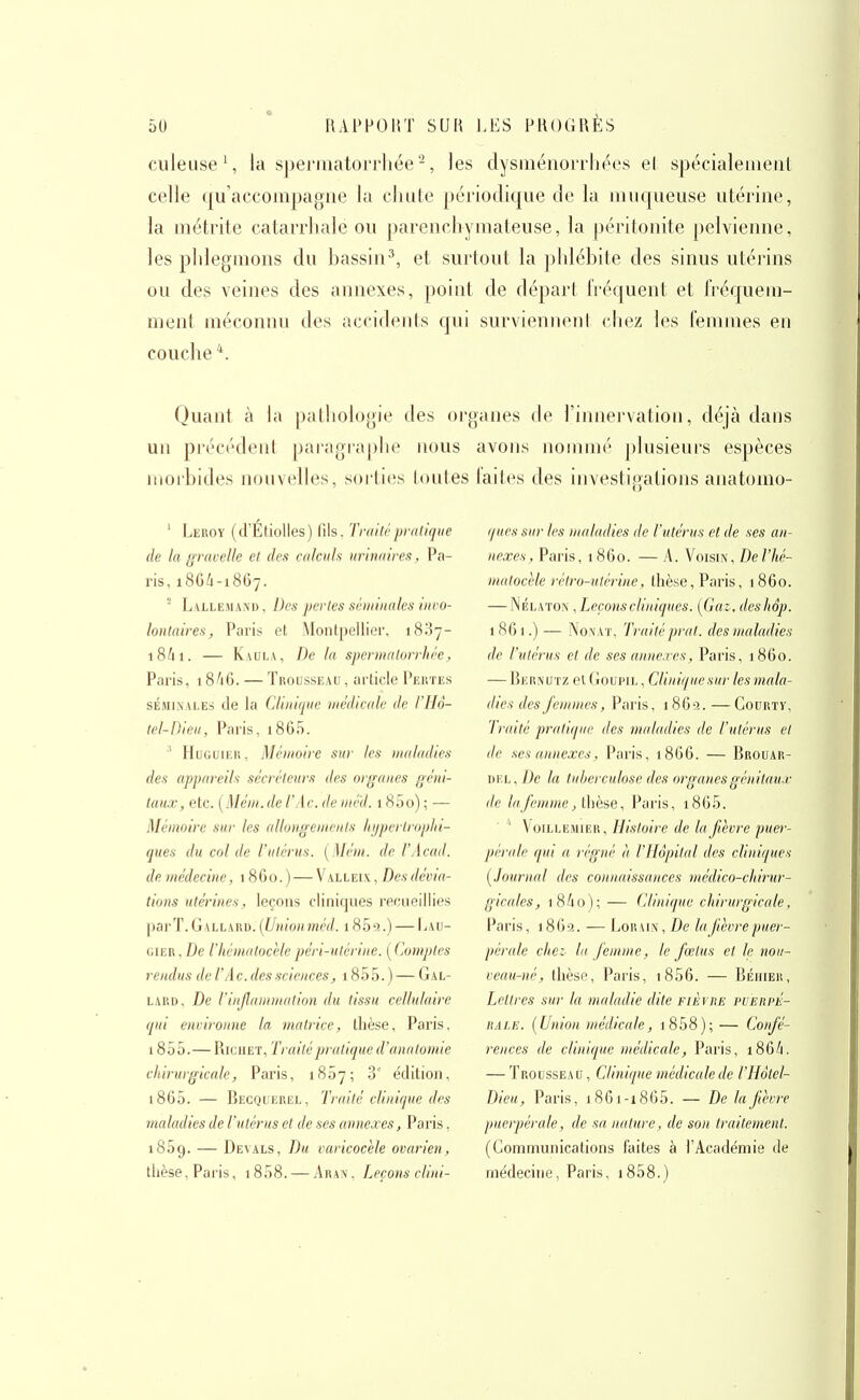 culeuse \ la spei-inatorrhée -, les dysinénorrht^es el spécialemeiil celle qu'accompagne la chiite périodique de la imiqueuse utérine, la métrite catarrhale ou parenchymateuse, la péritonite pelvienne, les phlegmons du bassin^, et surtout la phlébite des sinus utérins ou des veines des annexes, point de départ fréquent et fréquem- ment méconnu des accidents qui surviennent chez les feniuies en couche Quant à hi pathologie des organes (h' l'innei-vation, déjà dans un précédent paragraphe nous avons iioiniiié jtlusieurs espèces morbides nouvelles, soi'ties toutes faites des investigations anatomo- ' Leroy (d'Étiolles) lils. Tniitrpralique de la grucelle et des calculs urina ires, Pa- ris, 18G4-1867. ' Lallemand, Des perles sêiiiiiiales iiiro- lontaires, Paris et Montpellier, 1837- 18^11. — Kaula, De la spermalorrhée, Paris, 18/16. — Trousseau , article Pertes SÉMINALES de la Clinique médicale de l'Hô- lel-Dleu, Paris, i865. ' HuGUiKR, Mémoire sur tes itialadies des appareils sécréleurs des organes géni- taux, etc. {Méin.de l'A c. de niéd. 1800) ; — Mémoire sur les allongeincnis Itijpcrlroptn- ques du col de l'utérus. [Mém. de l'Acad. de médecine, 1860.) — Valleix, Desdévia- tions utérines, leçons cliniques recueillies parT.GALLAUD. {Un'ionméd. 185^.) — Lau- GiER,i)e l'hcmatocelepéri-ulérine. [Comptes rendus de l'A c. des sciences, 1855. ) — Gal- LARD, De l'injlammation du tissu cellulaire qui environne la matrice, llièse, Paris. 1855.— RrcHET, Trailépratiqued'anatomie chirurgicale, Paris, 1807; .3' édition, i865. — Becquerel, Traité clinique d<-s maladies de l'utérus el de ses annexes, Paris, 1859. — Devals, Du varicocèle ovarien, thèse, Paris, 1858. — Aran, Leçons clini- ques sur les maladies de l'utérus et de ses an- nexes , Paris, 1 860. — A. Voisin, De l'hé- malocHe rétro-utérine, tlièse, Paris, 1860. — NÉLiiTON, Leçons cliniques. [Gaz, deshâp. 1861.) — NoNAT, Traitéprat. des maladies de l'utérus et de ses annexes, Paris, 1860. — Bernutz et Goupil , Cliniquesur les mala- dies des femmes, Paris, 1862.—GouRTY, Traité pratique des maladies de l'utérus el lie ses annexes, Paris, 1866. — Brouar- Di'.L, De la tuberculose des organesgénitau-r lie la femme, ihèse, l-*aris, i865. ' VoiLLEMiiîR, Histoire de la fièvre puei-- pérale qui a régné à l'Hôpital des cliniques [Jourual des connaissances médico-chirur- gicales, 18/10); — Clinique chirurgicale, Paris, i8()S!. — Loua IN, De la fièvre puer- pérale chez lu femme, le fœtus el le nou- veau-né, thèse, Paris, i856. — Béhier, Lettres sur la maladie dite fièvre puerpiÎ- RALE. {Union médicale, i858); — Confé- rences de clinique médicale, Paris, 186/1. — Trousseau , Clinique médicale de l'Hôtel- Dicu, Paris, 1801-1865. — De la fièvre puerpérale, de sa nature, de son traitement. (Communications faites à l'Académie de médecine, Paris, i858.)