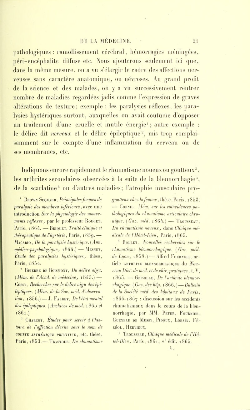 pathologiques: rainoUisseineiit céi(''bral, hémorragies méningées, péri-encépliaiitc diiFiise etc. Nous ajouterons seulement ici c[ue, dans la mènie mesure, on a vu s'élargir le cadre des afl'ections ner^ veuses sans caractère anatomique, ou névroses. Au grand profit de la science et des malades, on y a vu successivement rentrer nombre de maladies regardées jadis connue Texpression de graves altérations de texture; exemple : les j)aralysies réflexes, les para- lysies hystéricpies surtout, auxc|uelles on avait coutume d'opposer un traitement cFune cruelle et inutile énei'gie'; auti'e exemple : le délire dit nerveux et le délire épileptique ^ mis trop complai- samment sur le com])te d'une inflammation du cerveau ou de ses membranes, etc. Indiquons encore rapidement le rhumatisme Jioueux ou goutteux\ les arthrites secondaires observées à la suite de la blennorrhagie \ de la scarlatine^ ou d'auti^es maladies; l'atrophie musculaire j)ro- ' Brown-Sequaiïd , Principales formes de pavuhjsie des membres inférieurs, ayec une introduction Sur la phi/siologie des mouve- ments rcjle.res, par le ])rofesseur Rouget, Paris, i864. — Briquet, Traité clinique et thérapeutique de l'Iiyslérie, Paris, i SBg.— Macakio, De la parniijsie hystérique. [Ann. médico-psychologique, iSMi.) — Mesnet, Etude des paralysies hystériques, tlièse, Paris, i85a.  Bpierre de Boismont, Du délire aigu. [Mém. de VAcad. de médecine, i8i5.) — Cossy, Recherches sur le délire aigu des épi- leptiques. [Mém.. de la Soc. méd. d'observa- tion, i856.) — J. Falret, De l'état mental des épilepliques. [Archives de méd. 1860 et 1861.) ' Cuargot, Etudes pour servir à l'his- toire de l'affection décrite sous le nom de GOUTTE ASTIlÉNIQUE PRIMITIVE, elC. lllèse. Paris, 1853.— Trastouu, Du rhinnulisme goutteux che: la femme, ibèse, Paris, i853. — CoRNiL, Mém. sur les coïncidences pa- thologiques du rhumatisme articulaire chro- nique. [Gaz. méd. i86/).) — Trousseau, Du rhumatisme noueux, dans Clinique mé- dicale de riIôtcl-Dieu, Paris, 1860.  RoLLET, iSouvelles recherches sur le rhumatisme hlennorrhagique. [Ga:. méd. de Lyon, t858.)— Aifi'ed Fournier, ar- ticle arthrite blennorrhagique du Nou- veau Dict. de méd. et de chir. pratiques, t. V, i8G5. — Grisolle, De l'arthrite hlennor- rhagique. [ Gaz. des hôp. 1 866.) — Bullelin de la Société méd. des hôpitaux de Paris, 18GG-18G7 : discussion sur les accidents rhuniatisniau.x dans le cours de la hhn- noniiagie, par MM. Peter, Fournier, GuÉNEAU DE MUSSV, PlDOUX, EoRAIN , l^É- RÉOL, HeRVIEUS. ' Trousseau, Clinique médicale de l'ilà- tel-Di 'ans, 1 8G1 86^ k.