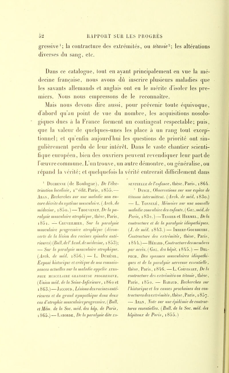 gressive^; la contracture des extrémités, ou tétanie^-, les altérations diverses du sang, etc. Dans ce catalogue, lout en ayant principalement en vue la mé- decine française, nous avons du inscrire plusieurs maladies que les savants allemands et anglais ont eu le mérite d'isoler les pre- miers. Nous nous empressons de le reconnaître. Mais nous devons dire aussi, pour prévenir toute équivoque, d'abord qu'au point de vue du nombi'e, les acquisitions nosolo- giques dues à la France forment un contingent respectable; puis, que la valeur de quelques-unes les place à un rang tout excep- tionnel; et qu'enfin aujourd'hui les questions de priorité ont sin- gulièrement perdu de leur intérêt. Dans le vaste chantier scienti- fi(|ue européen, bien des ouvriers peuvent revendiquer leur part de l'œuvre commune. L'un trouve, un autre démontre, ou généralise, ou répand la véi-ité; et quelquefois la vérité entrerait ditTicilement dans ' DuciiENNE (de Boulogne), De l'élec- Irisalioii localisée, inédit. Paris, i85o.— Aran , Recherches sur une maladie non en- core décrite du système musculaire. [Arch. de médecine, 185o. ) — Thouvenet, De la pa- ralysie musculaire atrophi'iue, llicse, Paris, i85i. — Cruveiluiei\, Sur In paralysie musculaire progressive atrophi'/ue [décou- verte de la lésion des racines spinales /inté- rieures) [llull.deVAcad.demédecine, 1853); — Sur la paralysie musculaire alrophifue. {Arch. de méd. i856.) — L. Duméml, Exposé historique et critique de nos connais- sances actuelles sur la maladie appelée atro- PHIE MUSCULAIRE GRAISSEUSE PROGRESSIVE. [Union méd. de la Seine-Inférieure, 1862 et 1863.) —Jaccoud , Lésions des racines anté- rieures et du grand sympathique dans deux cas d'atrophie musculaire progressive. [Bull. etMém. de la Soc. méd. des hôp. de Paris, 1865.) — liABORDE, De la paralysie dite es- sentielle de l'enfaîice, thèse,Paris, i86i. Dance , Observations sur une espèce de tétanos intermittent. [Arch. de méd. i83o.) — L. ToNNELÉ, Mémoire sur une nouvelle maladie convulsive des enfants. [ Gai. méd. de Paris, i839.)—Tessier et Hermel, Delà contracture cl de la paralysie idiopathiques. [J. de méd. 18/13.) — IjinERT-GouRBEYRE, Contracture des extrémités, thèse, Paris, 18/4 h.) — Hérard , Contracture des membres par accès. [ Gaz. des hôpil. 18/15. ) — Del- PECii, Des spasmes musculaires idiopathi- ques et de la paralysie nerveuse essentielle, thèse, Paris, 18/16. — L. Corvisart, De la contracture des extrémités ou tétanie, thèse, Paris, i859. — Rabaud, Recherches sur l'historique et les causes prochaines des con- tractures des extrémités, thèse , Paris ,1857. — Arapt , Note sur une épidémie de contrac- tures essentielles. [Bull, de la Soc. méd. des hôpitaux de Paris, i85o.)