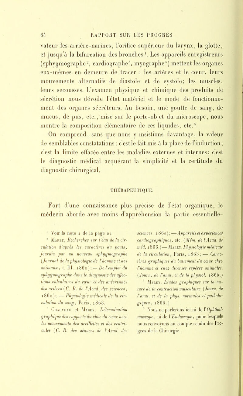 valeur les arrière-narines, i'orifice supérieur du larynx, la glotte, et jusqu'à la bifurcation des bronches \ Les appareils enregistreurs (sphygmographe'^, cardiographe^ myographe*) mettent les organes eux-mêmes en demeure de tracer : les artères et le cœur, leurs mouvements alternatifs de diastole et de systole; les muscles, leurs secousses. L'examen physicjue et chimic[ue des produits de sécrétion nous dévoile l'état matériel et le mode de fonctionne- ment fies organes sécréteurs. Au besoin, une goutte de sang, de mucus, de pus, etc., mise sur le porte-objet du microscope, nous montre la composition élémentaire de ces liquides, etc.^ On comprend, sans que nous y insistions davantage, la valeur de semblables constatations : c'est le fait mis à la place de l'induction ; c'est la limite efl'acée entre les maladies externes et internes; c'est le diagnostic médical acquérant la simplicité et la certitude du diagnostic chirurgical. THÉRAPEUTIQUE. Fort d'une connaissance plus précise de l'état organique, le médecin aborde avec moins d'appréhension la partie essentielle- ' Voir la note i de la page 21. Marey, Recherches sur l'état de la cir- culation d'après les caractères du pouls, fournis par un nouceau sphyginugraphe (^Journal de la physiologie de l'homme et des animaux, t. 111, ]8Go); — De l'emploi du sphjgmographe dans le diagnostic des affec- tions calvulaires du cœur et des anéorismes des artères (C R. de l'Acad. des sciences, 1860); — Physiologie médicale de la cir- culation du sang, Paris, i863. ^ CnAnvEAU et Marey, Détermination graphique des rapports du choc du cœur avec les mouvements des oreillettes et des ventri- cules i^C. R. des séances de l'Acad. des sciences, 186-3);—Appareils et expériences cardiographiques, etc. (Méin. de l'Acad. de rnéd. 186 3.) — Marey, Physiologie médicale de la circulation, Paris, i863; — Carac- tères graphiques du battement du cœur chei Vhoninie et chez diverses espèces animales. ( Joiirn. de l'anat. et de la physiol. i865.) ' Marey, Etudes graphiques sur la na- ture de la contraction musculaire. [Journ. de l'anat. et de la phys. normales et patholo- giques, 1866.) ^ Nous ne parlei'ons ici ni de YOphthal- moscope, ni de l'Endoscope, pour lesquels nous renvoyons au compte rendu des Pro- grès de la Chii urgie.