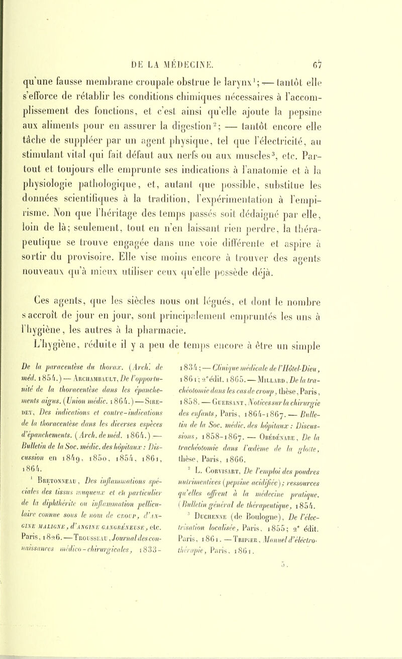 qu'une fausse membrane croupale obstrue le larynx';-^—tantôt ellf^ s'efforce de rétablir les conditions cbimiques nécessaires à l'accom- plissement des fonctions, et c'est ainsi qu'elle ajoute la pepsine aux aliments pour en assurer la digestion^; — tantôt encore elle tâche de suppléer par un agent physique, tel que l'électricité, au stimulant vital qui fait défaut aux nerfs ou aux muscles^ etc. Par- tout et toujours elle emprunte ses indications à l'anatomie et à la physiologie pathologique, et, autant que possible, substitue les données scientifiques à la tradition, Fexpérimenlation à l'empi- risme. Non que l'héritage des temps passés soit dédaigné par elle, loin de là; seulement, tout en n'en laissant rien perdre, la théra- peutique se trouve engagée dans une voie différente et aspire à sortir du provisoire. Elle vise moins encore à trouver des agents nouveaux qu'à mienx utiliser ceux qu'elle possède déjà. Ces agents, que les siècles nous ont légués, et dont le nombre s accroît de jour en jour, sont principalement empruntés les uns à riiygiène, les autres à la pharmacie. L'hygiène, réduite il y a peu de temps encore à être un simple De la paracentèse du thorax. [Arch'. de mèd. 185A.) — Arcuajibault,!)^ Vopporla- ntté de la thoraceittèse dans les c'panche- nients aigus. [Union niédic. i86i.) — Sire- dey, Des indications et contre-indications de la titoracenlèse dans les diverses espèces d'épanchements. {Arch.deméd. i86/i.) — Bulletin de la Soc. médic. des hôpitaux : Dis- cussion en 18^9, i85o, i85â. i86), 186/1. ' Bretonneau , Des infaniuialions spé- ciales (les tissus; iiiucpienx et eh particulier de la diphthérite on inflammation pellicu- lairc connue sous le nom de cr.ovv, d'AN- GINE MALIGNE , d'ANGINI! GANGRENEUSE , CtC. Paris, 180.6.—Trousseau , Journal des con- naissances médico - chirurgicales, 18 33 - 183/i ; — Clinique médicale de l'Hôtel-Dieu, 1861; -T-édit. l8G5. MlLLARD,DÉ>/rtftY(- chéotomie dans les cas de croup, thèse, Paris, 1858. — GuERSANT,iVofi'Ces5Mr/a chirm-gie des enfants, Paris, 186A-1867. — Bulle- tin de la Soc. médic. des hôpitaux : Discus- sions, 1858-1867. — Obédénare, De la trachéotomie dans l'œdème de la glotte, llièse, Paris, 1866. L. CoRvisART, De l'emploi des poudres uuirimentives (pepsine acidifiée); ressources (pt'elles offrent à la médecine praticpie. (Bulletin général de thérapeuticiue, i85h. ' DucHENNE (de Boulogne), De l'élec- trisation localisée, Paris. i855; 2° édit. Paris, 1861. — Tripier , Manueld'éléctro- thérapie, Paris. 1861.