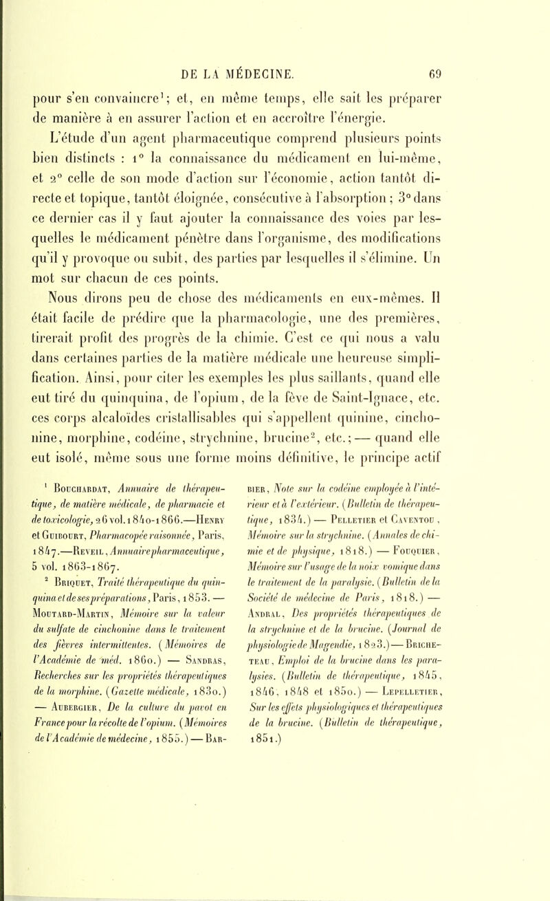 pour s'en convaincre'; et, en même temps, elle sait les préparer de manière à en assurer l'action et en accroître l'énergie. L'étude d'un agent pharmaceutique comprend plusieurs points bien distincts : i° la connaissance du médicament en lui-même, et 2° celle de son mode d'action sur l'économie, action tantôt di- recte et topique, tantôt éloignée, consécutive à l'absorption ; 3° dans ce dernier cas il y faut ajouter la connaissance des voies par les- quelles le médicament pénètre dans l'organisme, des modifications qu'il y provoque ou subit, des parties par lesquelles il s'élimine. Un mot sur chacun de ces points. Nous dirons peu de chose des médicaments en eux-mêmes. Il était facile de prédire que la pharmacologie, une des premières, tirerait profit des progrès de la chimie. C'est ce qui nous a valu dans certaines parties de la matière médicale une heureuse simpli- fication. Ainsi, pour citer les exemples les plus saillants, quand elle eut tiré du quinquina, de l'opium, de la fève de Saint-Ignace, etc. ces corps alcaloïdes cristallisables qui s'appellent quinine, cincho- iiine, morphine, codéine, strychnine, brucine^, etc.;— quand elle eut isolé, même sous une forme moins définitive, le principe actif ' BoncHARDAT, Aminuire de ihérapeu- tique, de matière médicale, de pharmacie et de toxicologie, 26vol.18/10-1866.—Henry etGniBouRT, Pharmacopée raisonnée, Paris, 1847.—Réveil , Annuaire pharmaceutique, 5 vol. 186.3-1867. ^ Briqdet, Traité thérapcitlique du quin- quinaetdesespi'éparation,i,Varis, i853. — Moïïtard-Martin, Mémoire sur la valeur du sulfate de cinchonine dans le traitenient des fièvres intermittentes. ( Mémoires de l'Académie de méd. 1860.) — Sandras, Recherches sur les propriétés thérapeutiques de lu morphine. [Gazette médicale, i83o.) — AuBERGiiîR, De la culture du pavot en Francepour la récolte de l'opium. [Mémoires de l A cadcmie de médecine, 185 5. ) — Bar- bier, Note sur la codéine employée h l'inté- rieur et à rextérieur. [Bulletin de thérapeu- tique, i83A.) — Pelletier et Caventou . Mémoire sur la strychnine. [Annales de chi- mie et de physique, 1818.) — Fouquier, Mémoire sur l'usage de la noix vomique dans le traitement de la paralysie. [Bulletin delà Société de médecine de Paris, 1818.) — Andral, Des propriétés thérapeutiques de la strychnine et de la hrucine. [Journal de physiologie de Magendic, 18 -2 3.) — Briche- TEAH, Emploi de la hrucine dans les para- lysies. [Bulletin de thérapeutique, i845, 18/16, 18/18 et i85o.) — Lepelletier, Sur les effets physiologiques et thérapeutiques de la hrucine. [Bulletin de thérapeutique, i85i.)