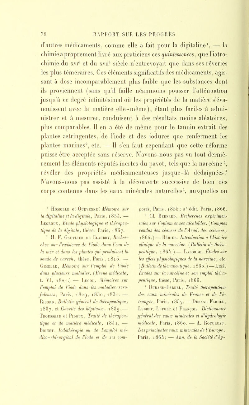 d'autres médicaments, comme elie a lait pour la digitaline', — la chimie a proprement livré aux praticiens ces quintessences, quel'iatro- cliimie du xvi*^ et du wif siècle n'entrevoyait cpie dans ses rêveries les plus téméraires. Ces éléments significatifs des médicaments, agis- sant à dose incomparablement plus faible c|ue les substances dont ils proviennent (sans qu'il faille néanmoins pousser l'atténuation jusqu'à ce degré infinitésimal où les propriétés de la matière s'éva- nouissent avec la matière elle-même), étant plus faciles à admi- nistrer et à mesurer, conduisent à des résultats moins aléatoires, plus comparables. Il en a été de même pour le tannin extrait des plantes astringentes, de l'iode et des iodures que renferment les plantes marines^, etc. — Il s'en faut cependant que cette réforme puisse être acceptée sans réserve. N'avons-nous pas vu tout derniè- rement les éléments réputés inertes du pavot, tels que la narcéine^, révéler des propj'iétés médicamenteuses jusque-là dédaignées? N'avons-nous pas assisté à la découverte successive de bien des corps contenus dans les eaux minérales naturelles*, auxquelles on ' HoMOLLE et QuEVENNEMémoire sur la digitaline et la digitale, Paris, i85/i. — Legroux , Etude physiologique et thérapeu- tique de la digitale, tlièse, Paris, 1867. ^ H. F. Gautlier de Glaobry, Recher- ches sur l'existence de l'iode dans l'eau de la mer et dans les plantes qui produisent la soude de varech, thèse, Paris, i8i5. — GiMELLE, Mémoire sur l'emploi de l'iode dans plusieurs maladies. [Revue médicale, t. VI, 1821.) — LuGOL, Mémoires sur l'emploi de l'iode dans les maladies scro- fuleuses, Paris, 1829, i83o, i83i. — RicoRD, Bulletin général de thérapeutique, 1887, et Gaiette des hôpitaux, iSSg.— Trousseau et Pidoux , Traité de thérapeu- tique et de matière médicale, \%h\. — RoiNET, lodothérapie ou de l'emploi mé- dico-chirurgical de l'iode et de sns com- posés, Paris, i855; 9' ëdit. Paris, 1866. ' Gl. Rernard, Recherches expérimen- tales sur l'opium et ses alcaloïdes. ( Comptes rendus des séances de l'Acad. des sciences, 186^1.) — Réhier, Introduction h l'histoire clinique de la narcéine. [Bulletin de théra- peutique, i864.)— Laborde, Eludes sur les effets physiologiques de la narcéine, etc. [Bulletin de thérapeutique, i865.) —Line, Etudes sur la narcéine et son emploi théra- peutique, thèse, Paris, 18G6.  D(ira!\d-Fardel, Traité thérapeutique des eaux minérales de France et de l'é- tranger, Paris. 1857. — Durand-Fardel , Lebret, IwEfort et I^'rançois, Dictionnaire général des eaux minérales et d'hydrologie médicale, Paris, 1860. — A. Rotureau, Des principales eaux minérales de l'Europe, Paris, i864; — Ann. de la Société d'hy-